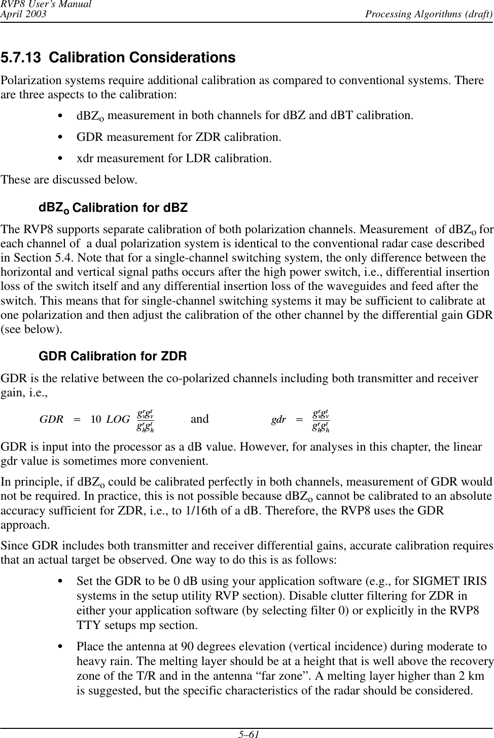 Processing Algorithms (draft)RVP8 User’s ManualApril 20035–615.7.13  Calibration ConsiderationsPolarization systems require additional calibration as compared to conventional systems. Thereare three aspects to the calibration:SdBZo measurement in both channels for dBZ and dBT calibration.SGDR measurement for ZDR calibration.Sxdr measurement for LDR calibration.These are discussed below.dBZoCalibration for dBZThe RVP8 supports separate calibration of both polarization channels. Measurement  of dBZoforeach channel of  a dual polarization system is identical to the conventional radar case describedin Section 5.4. Note that for a single-channel switching system, the only difference between thehorizontal and vertical signal paths occurs after the high power switch, i.e., differential insertionloss of the switch itself and any differential insertion loss of the waveguides and feed after theswitch. This means that for single-channel switching systems it may be sufficient to calibrate atone polarization and then adjust the calibration of the other channel by the differential gain GDR(see below).GDR Calibration for ZDRGDR is the relative between the co-polarized channels including both transmitter and receivergain, i.e.,GDRĄ+Ą 10ĄLOGĄgrvgtvgrhgthand   gdrĄ+ĄgrvgtvgrhgthGDR is input into the processor as a dB value. However, for analyses in this chapter, the lineargdr value is sometimes more convenient.In principle, if dBZo could be calibrated perfectly in both channels, measurement of GDR wouldnot be required. In practice, this is not possible because dBZo cannot be calibrated to an absoluteaccuracy sufficient for ZDR, i.e., to 1/16th of a dB. Therefore, the RVP8 uses the GDRapproach.Since GDR includes both transmitter and receiver differential gains, accurate calibration requiresthat an actual target be observed. One way to do this is as follows:SSet the GDR to be 0 dB using your application software (e.g., for SIGMET IRISsystems in the setup utility RVP section). Disable clutter filtering for ZDR ineither your application software (by selecting filter 0) or explicitly in the RVP8TTY setups mp section.SPlace the antenna at 90 degrees elevation (vertical incidence) during moderate toheavy rain. The melting layer should be at a height that is well above the recoveryzone of the T/R and in the antenna “far zone”. A melting layer higher than 2 kmis suggested, but the specific characteristics of the radar should be considered.