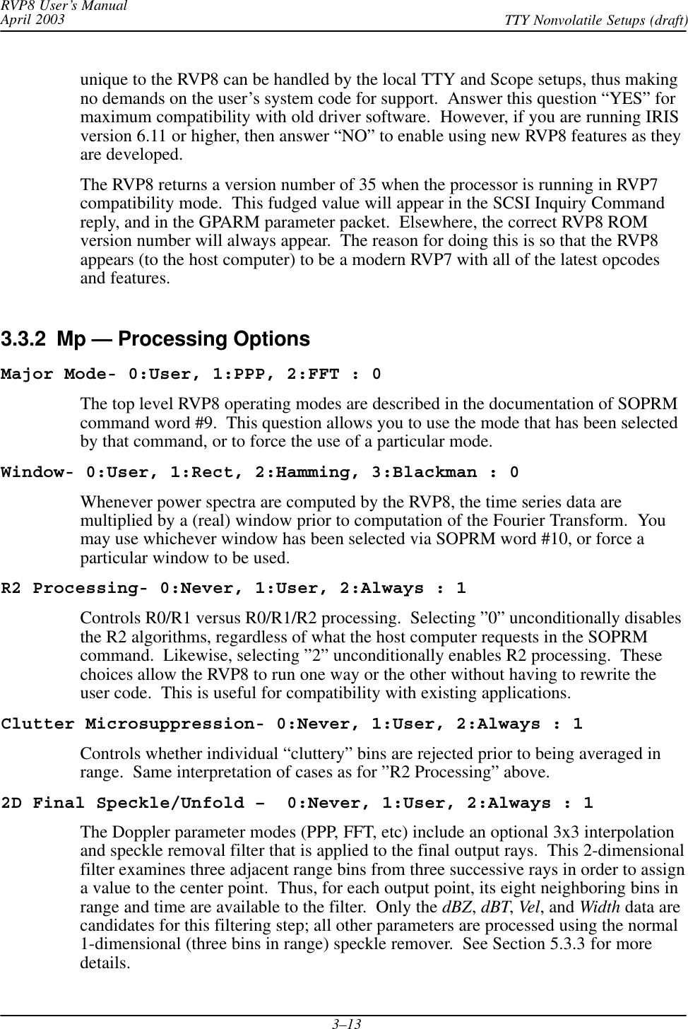 RVP8 User’s ManualApril 2003 TTY Nonvolatile Setups (draft)3–13unique to the RVP8 can be handled by the local TTY and Scope setups, thus makingno demands on the user’s system code for support.  Answer this question “YES” formaximum compatibility with old driver software.  However, if you are running IRISversion 6.11 or higher, then answer “NO” to enable using new RVP8 features as theyare developed.The RVP8 returns a version number of 35 when the processor is running in RVP7compatibility mode.  This fudged value will appear in the SCSI Inquiry Commandreply, and in the GPARM parameter packet.  Elsewhere, the correct RVP8 ROMversion number will always appear.  The reason for doing this is so that the RVP8appears (to the host computer) to be a modern RVP7 with all of the latest opcodesand features.3.3.2  Mp — Processing OptionsMajor Mode- 0:User, 1:PPP, 2:FFT : 0The top level RVP8 operating modes are described in the documentation of SOPRMcommand word #9.  This question allows you to use the mode that has been selectedby that command, or to force the use of a particular mode.Window- 0:User, 1:Rect, 2:Hamming, 3:Blackman : 0Whenever power spectra are computed by the RVP8, the time series data aremultiplied by a (real) window prior to computation of the Fourier Transform.  Youmay use whichever window has been selected via SOPRM word #10, or force aparticular window to be used.R2 Processing- 0:Never, 1:User, 2:Always : 1Controls R0/R1 versus R0/R1/R2 processing.  Selecting ”0” unconditionally disablesthe R2 algorithms, regardless of what the host computer requests in the SOPRMcommand.  Likewise, selecting ”2” unconditionally enables R2 processing.  Thesechoices allow the RVP8 to run one way or the other without having to rewrite theuser code.  This is useful for compatibility with existing applications.Clutter Microsuppression- 0:Never, 1:User, 2:Always : 1Controls whether individual “cluttery” bins are rejected prior to being averaged inrange.  Same interpretation of cases as for ”R2 Processing” above.2D Final Speckle/Unfold –  0:Never, 1:User, 2:Always : 1The Doppler parameter modes (PPP, FFT, etc) include an optional 3x3 interpolationand speckle removal filter that is applied to the final output rays.  This 2-dimensionalfilter examines three adjacent range bins from three successive rays in order to assigna value to the center point.  Thus, for each output point, its eight neighboring bins inrange and time are available to the filter.  Only the dBZ,dBT,Vel, and Width data arecandidates for this filtering step; all other parameters are processed using the normal1-dimensional (three bins in range) speckle remover.  See Section 5.3.3 for moredetails.