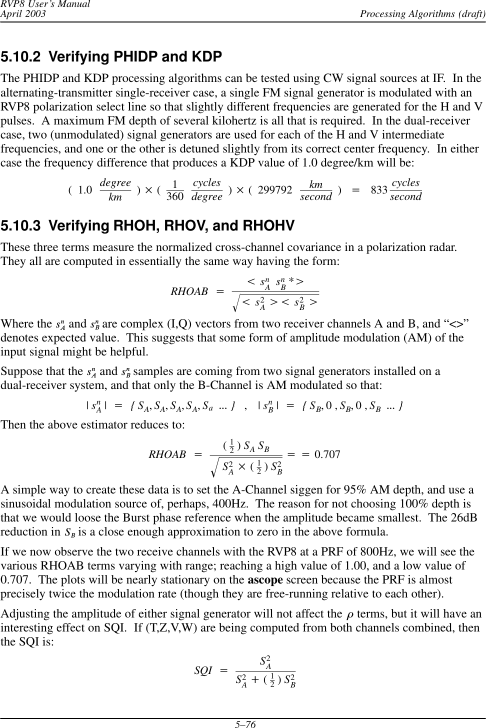 Processing Algorithms (draft)RVP8 User’s ManualApril 20035–765.10.2  Verifying PHIDP and KDPThe PHIDP and KDP processing algorithms can be tested using CW signal sources at IF.  In thealternating-transmitter single-receiver case, a single FM signal generator is modulated with anRVP8 polarization select line so that slightly different frequencies are generated for the H and Vpulses.  A maximum FM depth of several kilohertz is all that is required.  In the dual-receivercase, two (unmodulated) signal generators are used for each of the H and V intermediatefrequencies, and one or the other is detuned slightly from its correct center frequency.  In eithercase the frequency difference that produces a KDP value of 1.0 degree/km will be:(1.0 degreekm ) (1360cyclesdegree ) ( 299792 kmsecond )+833 cyclessecond5.10.3  Verifying RHOH, RHOV, and RHOHVThese three terms measure the normalized cross-channel covariance in a polarization radar.They all are computed in essentially the same way having the form:RHOAB +tsnAsnB*uts2Aut s2BuǸWhere the snA and snB are complex (I,Q) vectors from two receiver channels A and B, and “&lt;&gt;”denotes expected value.  This suggests that some form of amplitude modulation (AM) of theinput signal might be helpful.Suppose that the snA and snB samples are coming from two signal generators installed on adual-receiver system, and that only the B-Channel is AM modulated so that:|snA|+{SA,SA,SA,SA,SaAAA },|snB|+{SB,0,SB,0,SBAAA }Then the above estimator reduces to:RHOAB +(12)SASBS2A (12)S2BǸ++0.707A simple way to create these data is to set the A-Channel siggen for 95% AM depth, and use asinusoidal modulation source of, perhaps, 400Hz.  The reason for not choosing 100% depth isthat we would loose the Burst phase reference when the amplitude became smallest.  The 26dBreduction in SB is a close enough approximation to zero in the above formula.If we now observe the two receive channels with the RVP8 at a PRF of 800Hz, we will see thevarious RHOAB terms varying with range; reaching a high value of 1.00, and a low value of0.707.  The plots will be nearly stationary on the ascope screen because the PRF is almostprecisely twice the modulation rate (though they are free-running relative to each other).Adjusting the amplitude of either signal generator will not affect the ò terms, but it will have aninteresting effect on SQI.  If (T,Z,V,W) are being computed from both channels combined, thenthe SQI is:SQI +S2AS2A)(12)S2B
