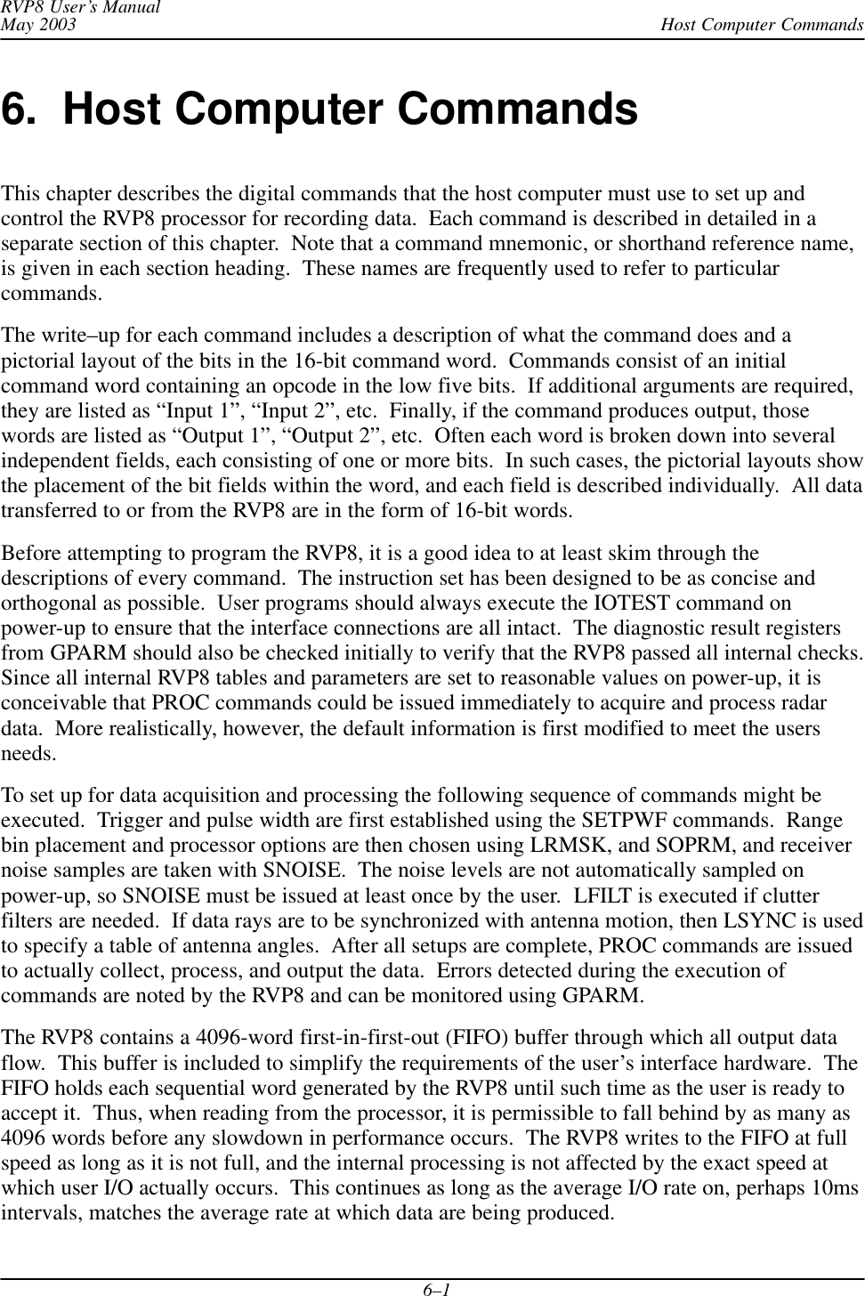Host Computer CommandsRVP8 User’s ManualMay 20036–16.  Host Computer CommandsThis chapter describes the digital commands that the host computer must use to set up andcontrol the RVP8 processor for recording data.  Each command is described in detailed in aseparate section of this chapter.  Note that a command mnemonic, or shorthand reference name,is given in each section heading.  These names are frequently used to refer to particularcommands.The write–up for each command includes a description of what the command does and apictorial layout of the bits in the 16-bit command word.  Commands consist of an initialcommand word containing an opcode in the low five bits.  If additional arguments are required,they are listed as “Input 1”, “Input 2”, etc.  Finally, if the command produces output, thosewords are listed as “Output 1”, “Output 2”, etc.  Often each word is broken down into severalindependent fields, each consisting of one or more bits.  In such cases, the pictorial layouts showthe placement of the bit fields within the word, and each field is described individually.  All datatransferred to or from the RVP8 are in the form of 16-bit words.Before attempting to program the RVP8, it is a good idea to at least skim through thedescriptions of every command.  The instruction set has been designed to be as concise andorthogonal as possible.  User programs should always execute the IOTEST command onpower-up to ensure that the interface connections are all intact.  The diagnostic result registersfrom GPARM should also be checked initially to verify that the RVP8 passed all internal checks.Since all internal RVP8 tables and parameters are set to reasonable values on power-up, it isconceivable that PROC commands could be issued immediately to acquire and process radardata.  More realistically, however, the default information is first modified to meet the usersneeds.To set up for data acquisition and processing the following sequence of commands might beexecuted.  Trigger and pulse width are first established using the SETPWF commands.  Rangebin placement and processor options are then chosen using LRMSK, and SOPRM, and receivernoise samples are taken with SNOISE.  The noise levels are not automatically sampled onpower-up, so SNOISE must be issued at least once by the user.  LFILT is executed if clutterfilters are needed.  If data rays are to be synchronized with antenna motion, then LSYNC is usedto specify a table of antenna angles.  After all setups are complete, PROC commands are issuedto actually collect, process, and output the data.  Errors detected during the execution ofcommands are noted by the RVP8 and can be monitored using GPARM.The RVP8 contains a 4096-word first-in-first-out (FIFO) buffer through which all output dataflow.  This buffer is included to simplify the requirements of the user’s interface hardware.  TheFIFO holds each sequential word generated by the RVP8 until such time as the user is ready toaccept it.  Thus, when reading from the processor, it is permissible to fall behind by as many as4096 words before any slowdown in performance occurs.  The RVP8 writes to the FIFO at fullspeed as long as it is not full, and the internal processing is not affected by the exact speed atwhich user I/O actually occurs.  This continues as long as the average I/O rate on, perhaps 10msintervals, matches the average rate at which data are being produced.