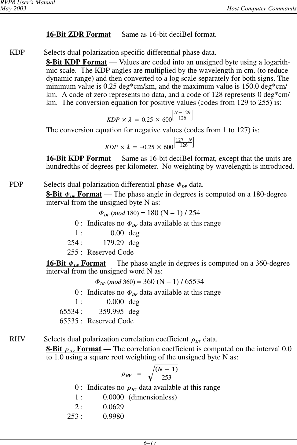 Host Computer CommandsRVP8 User’s ManualMay 20036–1716-Bit ZDR Format — Same as 16-bit deciBel format.KDP Selects dual polarization specific differential phase data.8-Bit KDP Format — Values are coded into an unsigned byte using a logarith-mic scale.  The KDP angles are multiplied by the wavelength in cm. (to reducedynamic range) and then converted to a log scale separately for both signs. Theminimum value is 0.25 deg*cm/km, and the maximum value is 150.0 deg*cm/km.  A code of zero represents no data, and a code of 128 represents 0 deg*cm/km.  The conversion equation for positive values (codes from 129 to 255) is:KDP 0.25 600N129126 The conversion equation for negative values (codes from 1 to 127) is:KDP –0.25 600127N126 16-Bit KDP Format — Same as 16-bit deciBel format, except that the units arehundredths of degrees per kilometer.  No weighting by wavelength is introduced.PDP Selects dual polarization differential phase DP data.8-Bit DP Format — The phase angle in degrees is computed on a 180-degreeinterval from the unsigned byte N as:DP(mod180) = 180 (N – 1) / 2540 : Indicates no DP data available at this range1 : 0.00 deg254 : 179.29 deg255 : Reserved Code16-Bit DP Format — The phase angle in degrees is computed on a 360-degreeinterval from the unsigned word N as:DP(mod360) = 360 (N – 1) / 655340 : Indicates no DP data available at this range1 : 0.000 deg65534 : 359.995 deg65535 : Reserved CodeRHV Selects dual polarization correlation coefficient HV data.8-Bit  HV Format — The correlation coefficient is computed on the interval 0.0to 1.0 using a square root weighting of the unsigned byte N as:HV(N1)2530 : Indicates no  HV data available at this range1 : 0.0000 (dimensionless)2 : 0.0629253 : 0.9980