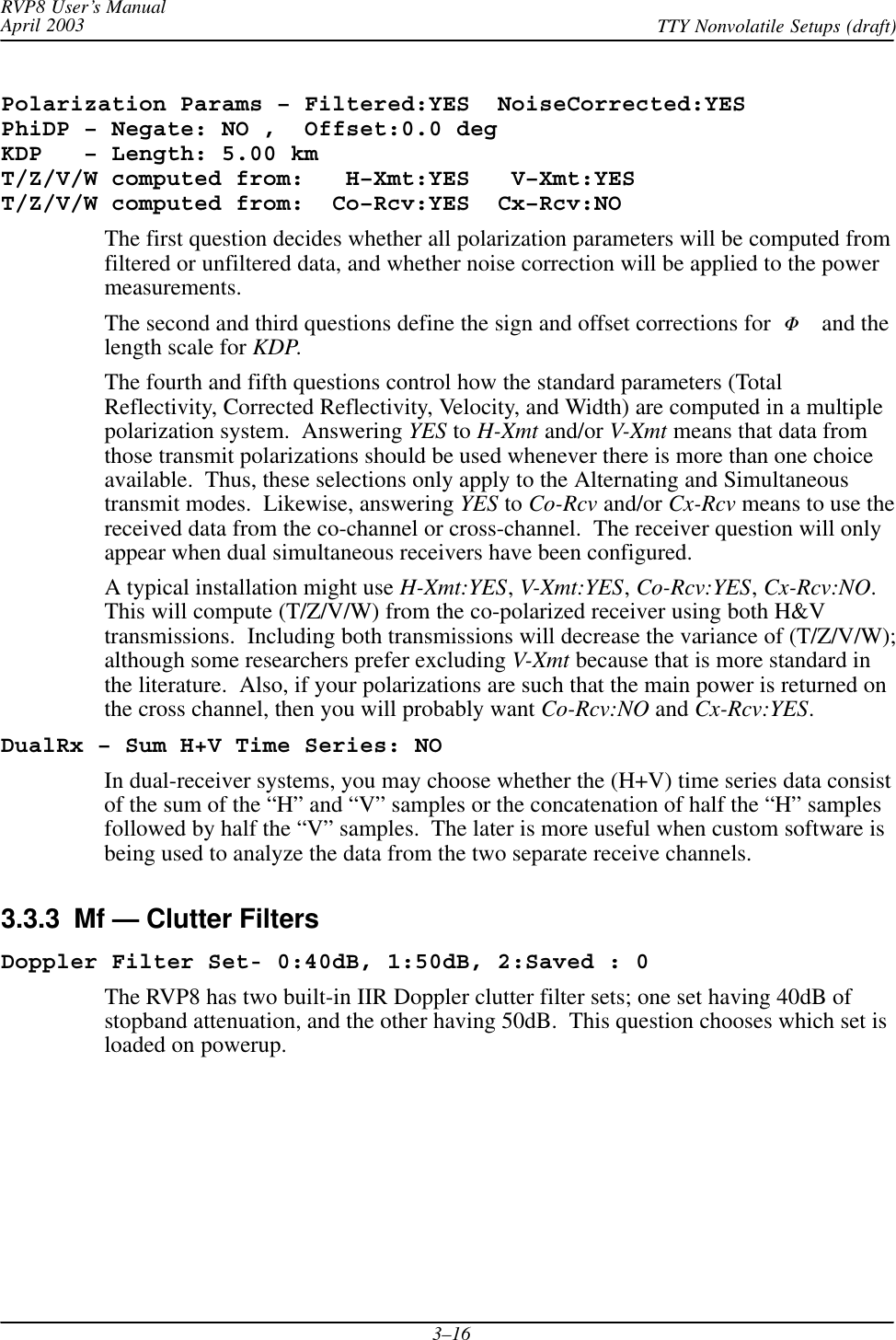 RVP8 User’s ManualApril 2003 TTY Nonvolatile Setups (draft)3–16Polarization Params – Filtered:YES  NoiseCorrected:YESPhiDP – Negate: NO ,  Offset:0.0 degKDP   – Length: 5.00 kmT/Z/V/W computed from:   H–Xmt:YES   V–Xmt:YEST/Z/V/W computed from:  Co–Rcv:YES  Cx–Rcv:NOThe first question decides whether all polarization parameters will be computed fromfiltered or unfiltered data, and whether noise correction will be applied to the powermeasurements.The second and third questions define the sign and offset corrections for  F and thelength scale for KDP.The fourth and fifth questions control how the standard parameters (TotalReflectivity, Corrected Reflectivity, Velocity, and Width) are computed in a multiplepolarization system.  Answering YES to H-Xmt and/or V-Xmt means that data fromthose transmit polarizations should be used whenever there is more than one choiceavailable.  Thus, these selections only apply to the Alternating and Simultaneoustransmit modes.  Likewise, answering YES to Co-Rcv and/or Cx-Rcv means to use thereceived data from the co-channel or cross-channel.  The receiver question will onlyappear when dual simultaneous receivers have been configured.A typical installation might use H-Xmt:YES,V-Xmt:YES,Co-Rcv:YES,Cx-Rcv:NO.This will compute (T/Z/V/W) from the co-polarized receiver using both H&amp;Vtransmissions.  Including both transmissions will decrease the variance of (T/Z/V/W);although some researchers prefer excluding V-Xmt because that is more standard inthe literature.  Also, if your polarizations are such that the main power is returned onthe cross channel, then you will probably want Co-Rcv:NO and Cx-Rcv:YES.DualRx – Sum H+V Time Series: NOIn dual-receiver systems, you may choose whether the (H+V) time series data consistof the sum of the “H” and “V” samples or the concatenation of half the “H” samplesfollowed by half the “V” samples.  The later is more useful when custom software isbeing used to analyze the data from the two separate receive channels.3.3.3  Mf — Clutter FiltersDoppler Filter Set- 0:40dB, 1:50dB, 2:Saved : 0The RVP8 has two built-in IIR Doppler clutter filter sets; one set having 40dB ofstopband attenuation, and the other having 50dB.  This question chooses which set isloaded on powerup.