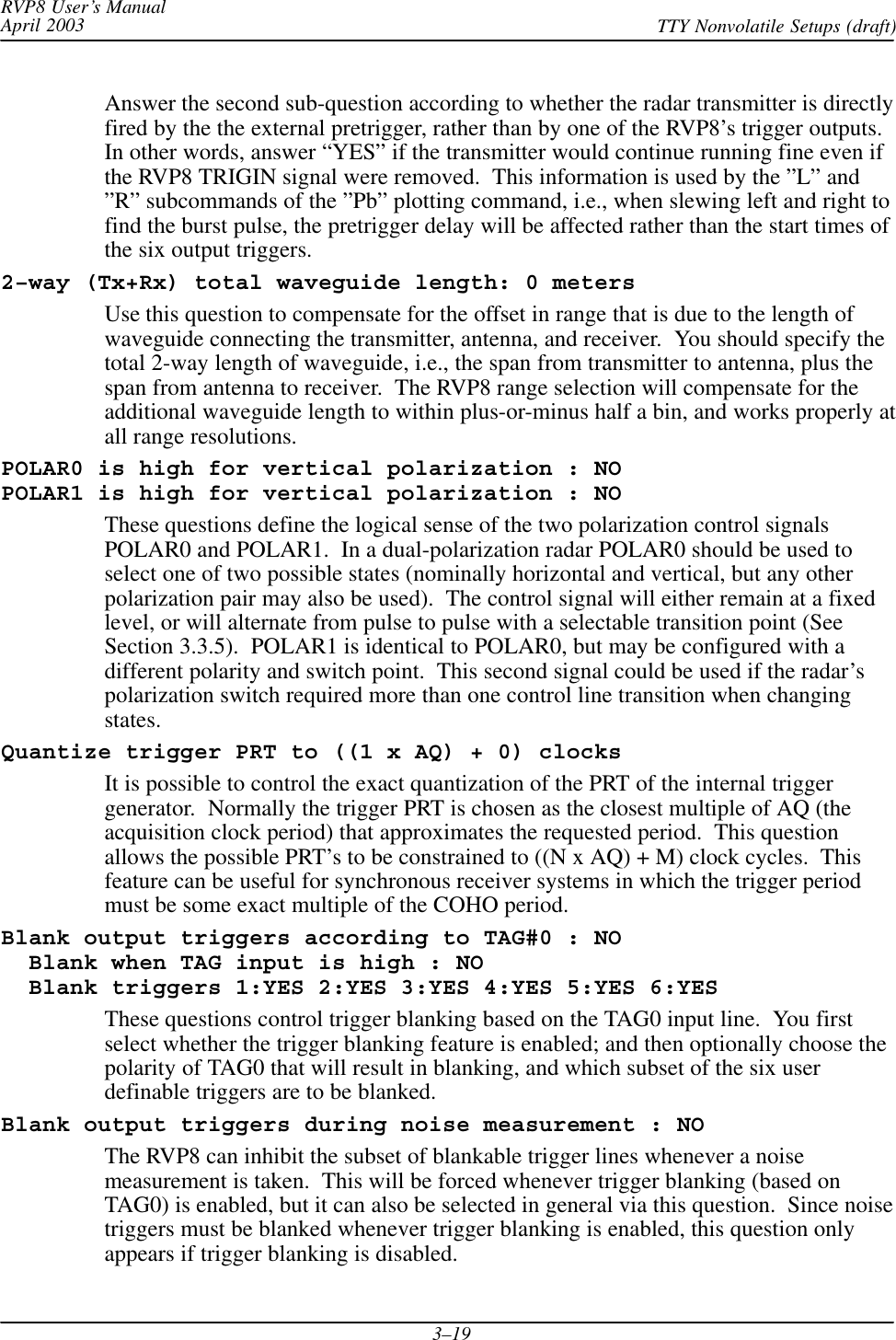 RVP8 User’s ManualApril 2003 TTY Nonvolatile Setups (draft)3–19Answer the second sub-question according to whether the radar transmitter is directlyfired by the the external pretrigger, rather than by one of the RVP8’s trigger outputs.In other words, answer “YES” if the transmitter would continue running fine even ifthe RVP8 TRIGIN signal were removed.  This information is used by the ”L” and”R” subcommands of the ”Pb” plotting command, i.e., when slewing left and right tofind the burst pulse, the pretrigger delay will be affected rather than the start times ofthe six output triggers.2–way (Tx+Rx) total waveguide length: 0 metersUse this question to compensate for the offset in range that is due to the length ofwaveguide connecting the transmitter, antenna, and receiver.  You should specify thetotal 2-way length of waveguide, i.e., the span from transmitter to antenna, plus thespan from antenna to receiver.  The RVP8 range selection will compensate for theadditional waveguide length to within plus-or-minus half a bin, and works properly atall range resolutions.POLAR0 is high for vertical polarization : NOPOLAR1 is high for vertical polarization : NOThese questions define the logical sense of the two polarization control signalsPOLAR0 and POLAR1.  In a dual-polarization radar POLAR0 should be used toselect one of two possible states (nominally horizontal and vertical, but any otherpolarization pair may also be used).  The control signal will either remain at a fixedlevel, or will alternate from pulse to pulse with a selectable transition point (SeeSection 3.3.5).  POLAR1 is identical to POLAR0, but may be configured with adifferent polarity and switch point.  This second signal could be used if the radar’spolarization switch required more than one control line transition when changingstates.Quantize trigger PRT to ((1 x AQ) + 0) clocksIt is possible to control the exact quantization of the PRT of the internal triggergenerator.  Normally the trigger PRT is chosen as the closest multiple of AQ (theacquisition clock period) that approximates the requested period.  This questionallows the possible PRT’s to be constrained to ((N x AQ) + M) clock cycles.  Thisfeature can be useful for synchronous receiver systems in which the trigger periodmust be some exact multiple of the COHO period.Blank output triggers according to TAG#0 : NO  Blank when TAG input is high : NO  Blank triggers 1:YES 2:YES 3:YES 4:YES 5:YES 6:YESThese questions control trigger blanking based on the TAG0 input line.  You firstselect whether the trigger blanking feature is enabled; and then optionally choose thepolarity of TAG0 that will result in blanking, and which subset of the six userdefinable triggers are to be blanked.Blank output triggers during noise measurement : NOThe RVP8 can inhibit the subset of blankable trigger lines whenever a noisemeasurement is taken.  This will be forced whenever trigger blanking (based onTAG0) is enabled, but it can also be selected in general via this question.  Since noisetriggers must be blanked whenever trigger blanking is enabled, this question onlyappears if trigger blanking is disabled.