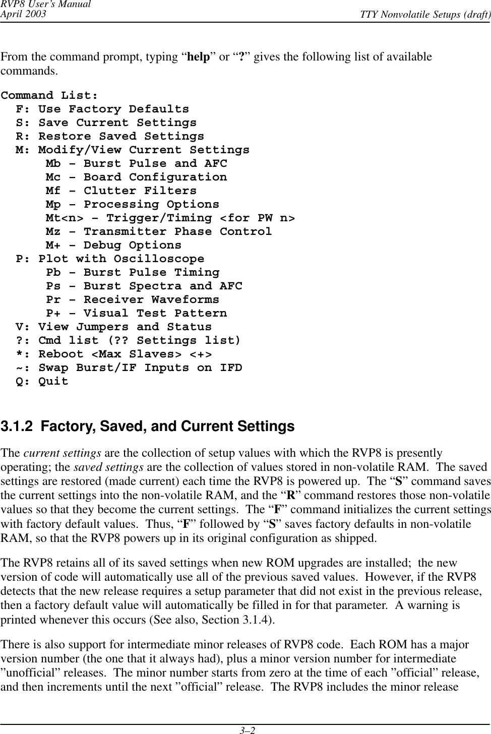RVP8 User’s ManualApril 2003 TTY Nonvolatile Setups (draft)3–2From the command prompt, typing “help” or “?” gives the following list of availablecommands.Command List:  F: Use Factory Defaults  S: Save Current Settings  R: Restore Saved Settings  M: Modify/View Current Settings      Mb – Burst Pulse and AFC      Mc – Board Configuration      Mf – Clutter Filters      Mp – Processing Options      Mt&lt;n&gt; – Trigger/Timing &lt;for PW n&gt;      Mz – Transmitter Phase Control      M+ – Debug Options  P: Plot with Oscilloscope      Pb – Burst Pulse Timing      Ps – Burst Spectra and AFC      Pr – Receiver Waveforms      P+ – Visual Test Pattern  V: View Jumpers and Status  ?: Cmd list (?? Settings list)  *: Reboot &lt;Max Slaves&gt; &lt;+&gt;  ~: Swap Burst/IF Inputs on IFD  Q: Quit3.1.2  Factory, Saved, and Current SettingsThe current settings are the collection of setup values with which the RVP8 is presentlyoperating; the saved settings are the collection of values stored in non-volatile RAM.  The savedsettings are restored (made current) each time the RVP8 is powered up.  The “S” command savesthe current settings into the non-volatile RAM, and the “R” command restores those non-volatilevalues so that they become the current settings.  The “F” command initializes the current settingswith factory default values.  Thus, “F” followed by “S” saves factory defaults in non-volatileRAM, so that the RVP8 powers up in its original configuration as shipped.The RVP8 retains all of its saved settings when new ROM upgrades are installed;  the newversion of code will automatically use all of the previous saved values.  However, if the RVP8detects that the new release requires a setup parameter that did not exist in the previous release,then a factory default value will automatically be filled in for that parameter.  A warning isprinted whenever this occurs (See also, Section 3.1.4).There is also support for intermediate minor releases of RVP8 code.  Each ROM has a majorversion number (the one that it always had), plus a minor version number for intermediate”unofficial” releases.  The minor number starts from zero at the time of each ”official” release,and then increments until the next ”official” release.  The RVP8 includes the minor release