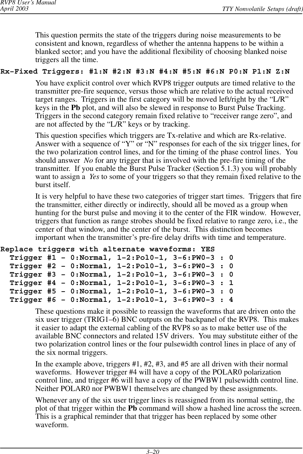 RVP8 User’s ManualApril 2003 TTY Nonvolatile Setups (draft)3–20This question permits the state of the triggers during noise measurements to beconsistent and known, regardless of whether the antenna happens to be within ablanked sector; and you have the additional flexibility of choosing blanked noisetriggers all the time.Rx–Fixed Triggers: #1:N #2:N #3:N #4:N #5:N #6:N P0:N P1:N Z:NYou have explicit control over which RVP8 trigger outputs are timed relative to thetransmitter pre-fire sequence, versus those which are relative to the actual receivedtarget ranges.  Triggers in the first category will be moved left/right by the “L/R”keys in the Pb plot, and will also be slewed in response to Burst Pulse Tracking.Triggers in the second category remain fixed relative to “receiver range zero”, andare not affected by the “L/R” keys or by tracking.This question specifies which triggers are Tx-relative and which are Rx-relative.Answer with a sequence of “Y” or “N” responses for each of the six trigger lines, forthe two polarization control lines, and for the timing of the phase control lines.  Youshould answer  No for any trigger that is involved with the pre-fire timing of thetransmitter.  If you enable the Burst Pulse Tracker (Section 5.1.3) you will probablywant to assign a Yes to some of your triggers so that they remain fixed relative to theburst itself.It is very helpful to have these two categories of trigger start times.  Triggers that firethe transmitter, either directly or indirectly, should all be moved as a group whenhunting for the burst pulse and moving it to the center of the FIR window.  However,triggers that function as range strobes should be fixed relative to range zero, i.e., thecenter of that window, and the center of the burst.  This distinction becomesimportant when the transmitter’s pre-fire delay drifts with time and temperature.Replace triggers with alternate waveforms: YES  Trigger #1 – 0:Normal, 1–2:Pol0–1, 3–6:PW0–3 : 0  Trigger #2 – 0:Normal, 1–2:Pol0–1, 3–6:PW0–3 : 0  Trigger #3 – 0:Normal, 1–2:Pol0–1, 3–6:PW0–3 : 0  Trigger #4 – 0:Normal, 1–2:Pol0–1, 3–6:PW0–3 : 1  Trigger #5 – 0:Normal, 1–2:Pol0–1, 3–6:PW0–3 : 0  Trigger #6 – 0:Normal, 1–2:Pol0–1, 3–6:PW0–3 : 4These questions make it possible to reassign the waveforms that are driven onto thesix user trigger (TRIG1–6) BNC outputs on the backpanel of the RVP8.  This makesit easier to adapt the external cabling of the RVP8 so as to make better use of theavailable BNC connectors and related 15V drivers.  You may substitute either of thetwo polarization control lines or the four pulsewidth control lines in place of any ofthe six normal triggers.In the example above, triggers #1, #2, #3, and #5 are all driven with their normalwaveforms.  However trigger #4 will have a copy of the POLAR0 polarizationcontrol line, and trigger #6 will have a copy of the PWBW1 pulsewidth control line.Neither POLAR0 nor PWBW1 themselves are changed by these assignments.Whenever any of the six user trigger lines is reassigned from its normal setting, theplot of that trigger within the Pb command will show a hashed line across the screen.This is a graphical reminder that that trigger has been replaced by some otherwaveform.