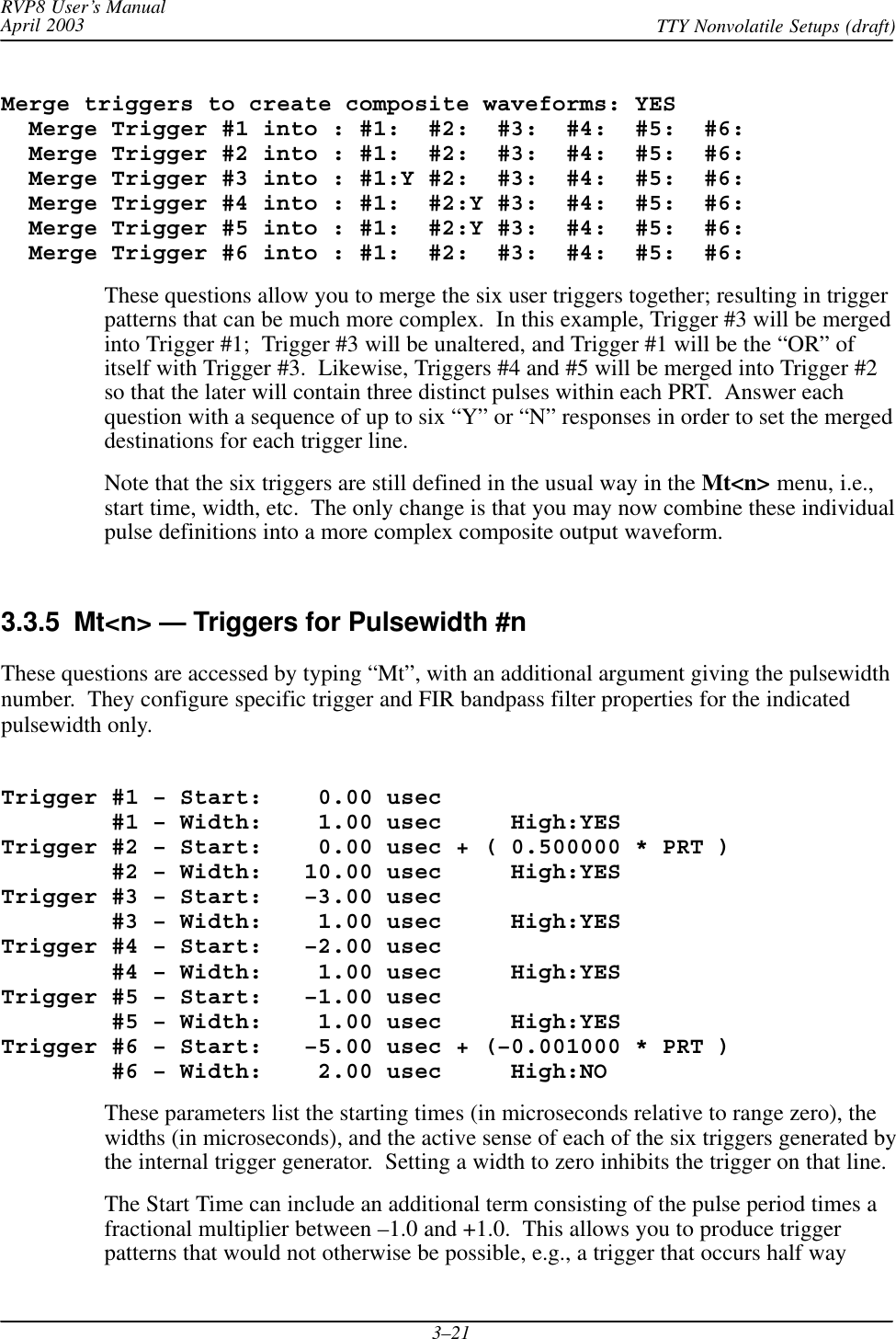 RVP8 User’s ManualApril 2003 TTY Nonvolatile Setups (draft)3–21Merge triggers to create composite waveforms: YES  Merge Trigger #1 into : #1:  #2:  #3:  #4:  #5:  #6:  Merge Trigger #2 into : #1:  #2:  #3:  #4:  #5:  #6:  Merge Trigger #3 into : #1:Y #2:  #3:  #4:  #5:  #6:  Merge Trigger #4 into : #1:  #2:Y #3:  #4:  #5:  #6:  Merge Trigger #5 into : #1:  #2:Y #3:  #4:  #5:  #6:  Merge Trigger #6 into : #1:  #2:  #3:  #4:  #5:  #6:These questions allow you to merge the six user triggers together; resulting in triggerpatterns that can be much more complex.  In this example, Trigger #3 will be mergedinto Trigger #1;  Trigger #3 will be unaltered, and Trigger #1 will be the “OR” ofitself with Trigger #3.  Likewise, Triggers #4 and #5 will be merged into Trigger #2so that the later will contain three distinct pulses within each PRT.  Answer eachquestion with a sequence of up to six “Y” or “N” responses in order to set the mergeddestinations for each trigger line.Note that the six triggers are still defined in the usual way in the Mt&lt;n&gt; menu, i.e.,start time, width, etc.  The only change is that you may now combine these individualpulse definitions into a more complex composite output waveform.3.3.5  Mt&lt;n&gt; — Triggers for Pulsewidth #nThese questions are accessed by typing “Mt”, with an additional argument giving the pulsewidthnumber.  They configure specific trigger and FIR bandpass filter properties for the indicatedpulsewidth only.Trigger #1 – Start:    0.00 usec        #1 – Width:    1.00 usec     High:YESTrigger #2 – Start:    0.00 usec + ( 0.500000 * PRT )        #2 – Width:   10.00 usec     High:YESTrigger #3 – Start:   –3.00 usec        #3 – Width:    1.00 usec     High:YESTrigger #4 – Start:   –2.00 usec        #4 – Width:    1.00 usec     High:YESTrigger #5 – Start:   –1.00 usec        #5 – Width:    1.00 usec     High:YESTrigger #6 – Start:   –5.00 usec + (–0.001000 * PRT )        #6 – Width:    2.00 usec     High:NOThese parameters list the starting times (in microseconds relative to range zero), thewidths (in microseconds), and the active sense of each of the six triggers generated bythe internal trigger generator.  Setting a width to zero inhibits the trigger on that line.The Start Time can include an additional term consisting of the pulse period times afractional multiplier between –1.0 and +1.0.  This allows you to produce triggerpatterns that would not otherwise be possible, e.g., a trigger that occurs half way