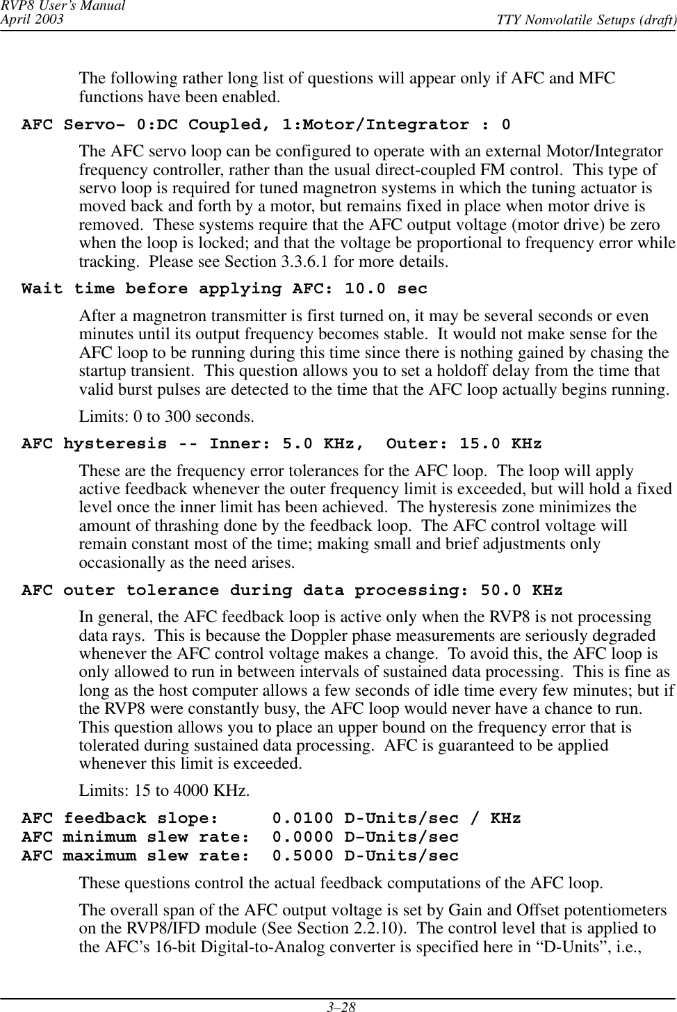 RVP8 User’s ManualApril 2003 TTY Nonvolatile Setups (draft)3–28The following rather long list of questions will appear only if AFC and MFCfunctions have been enabled.  AFC Servo– 0:DC Coupled, 1:Motor/Integrator : 0The AFC servo loop can be configured to operate with an external Motor/Integratorfrequency controller, rather than the usual direct-coupled FM control.  This type ofservo loop is required for tuned magnetron systems in which the tuning actuator ismoved back and forth by a motor, but remains fixed in place when motor drive isremoved.  These systems require that the AFC output voltage (motor drive) be zerowhen the loop is locked; and that the voltage be proportional to frequency error whiletracking.  Please see Section 3.3.6.1 for more details.  Wait time before applying AFC: 10.0 secAfter a magnetron transmitter is first turned on, it may be several seconds or evenminutes until its output frequency becomes stable.  It would not make sense for theAFC loop to be running during this time since there is nothing gained by chasing thestartup transient.  This question allows you to set a holdoff delay from the time thatvalid burst pulses are detected to the time that the AFC loop actually begins running.Limits: 0 to 300 seconds.  AFC hysteresis -- Inner: 5.0 KHz,  Outer: 15.0 KHzThese are the frequency error tolerances for the AFC loop.  The loop will applyactive feedback whenever the outer frequency limit is exceeded, but will hold a fixedlevel once the inner limit has been achieved.  The hysteresis zone minimizes theamount of thrashing done by the feedback loop.  The AFC control voltage willremain constant most of the time; making small and brief adjustments onlyoccasionally as the need arises.  AFC outer tolerance during data processing: 50.0 KHzIn general, the AFC feedback loop is active only when the RVP8 is not processingdata rays.  This is because the Doppler phase measurements are seriously degradedwhenever the AFC control voltage makes a change.  To avoid this, the AFC loop isonly allowed to run in between intervals of sustained data processing.  This is fine aslong as the host computer allows a few seconds of idle time every few minutes; but ifthe RVP8 were constantly busy, the AFC loop would never have a chance to run.This question allows you to place an upper bound on the frequency error that istolerated during sustained data processing.  AFC is guaranteed to be appliedwhenever this limit is exceeded.Limits: 15 to 4000 KHz.  AFC feedback slope:     0.0100 D-Units/sec / KHz  AFC minimum slew rate:  0.0000 D–Units/sec  AFC maximum slew rate:  0.5000 D-Units/secThese questions control the actual feedback computations of the AFC loop.The overall span of the AFC output voltage is set by Gain and Offset potentiometerson the RVP8/IFD module (See Section 2.2.10).  The control level that is applied tothe AFC’s 16-bit Digital-to-Analog converter is specified here in “D-Units”, i.e.,