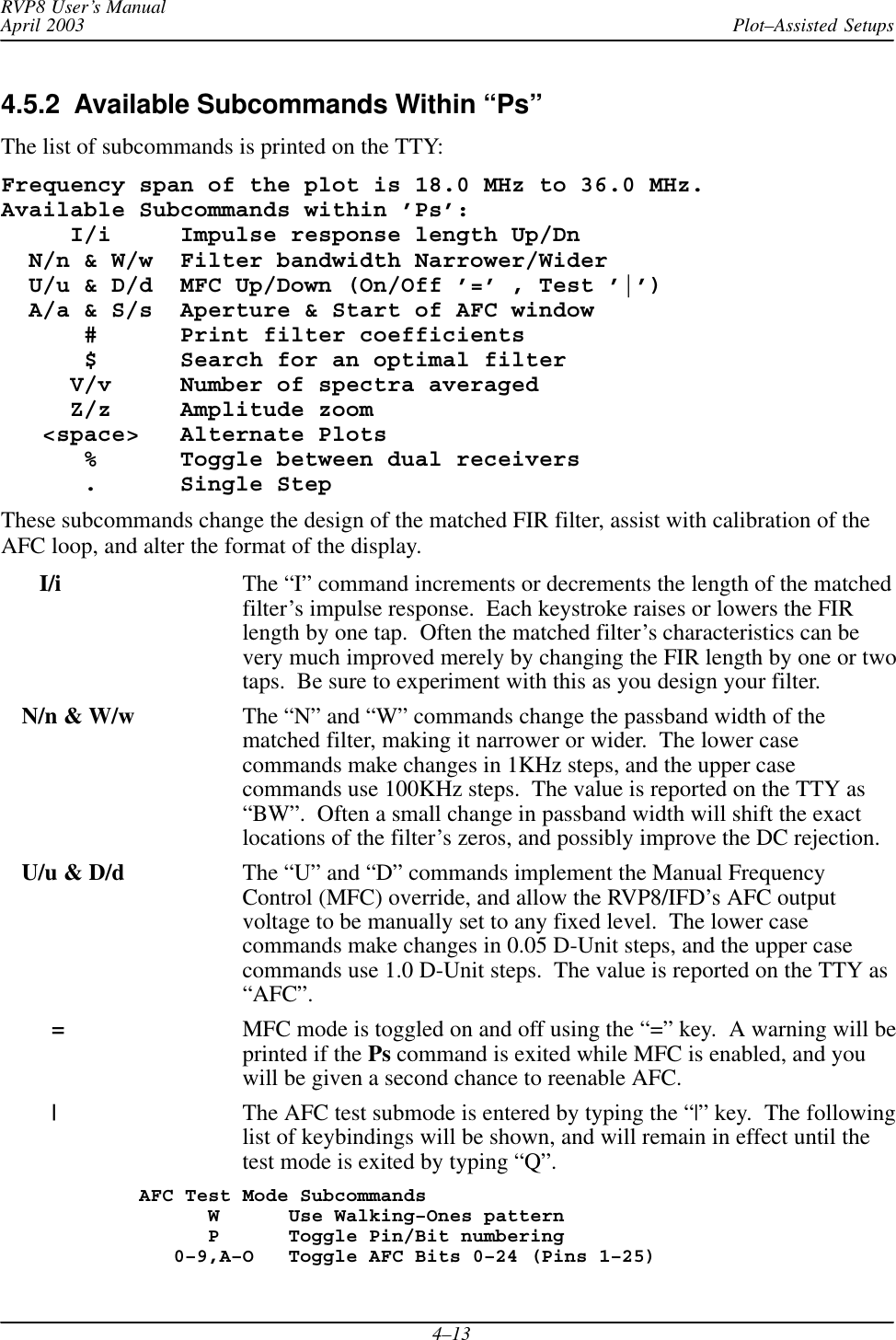 Plot–Assisted SetupsRVP8 User’s ManualApril 20034–134.5.2  Available Subcommands Within “Ps”The list of subcommands is printed on the TTY:Frequency span of the plot is 18.0 MHz to 36.0 MHz.Available Subcommands within ’Ps’:     I/i     Impulse response length Up/Dn  N/n &amp; W/w  Filter bandwidth Narrower/Wider  U/u &amp; D/d  MFC Up/Down (On/Off ’=’ , Test ’|’)  A/a &amp; S/s  Aperture &amp; Start of AFC window      #      Print filter coefficients      $      Search for an optimal filter     V/v     Number of spectra averaged     Z/z     Amplitude zoom   &lt;space&gt;   Alternate Plots      %      Toggle between dual receivers      .      Single StepThese subcommands change the design of the matched FIR filter, assist with calibration of theAFC loop, and alter the format of the display.   I/i The “I” command increments or decrements the length of the matchedfilter’s impulse response.  Each keystroke raises or lowers the FIRlength by one tap.  Often the matched filter’s characteristics can bevery much improved merely by changing the FIR length by one or twotaps.  Be sure to experiment with this as you design your filter.N/n &amp; W/w The “N” and “W” commands change the passband width of thematched filter, making it narrower or wider.  The lower casecommands make changes in 1KHz steps, and the upper casecommands use 100KHz steps.  The value is reported on the TTY as“BW”.  Often a small change in passband width will shift the exactlocations of the filter’s zeros, and possibly improve the DC rejection.U/u &amp; D/d The “U” and “D” commands implement the Manual FrequencyControl (MFC) override, and allow the RVP8/IFD’s AFC outputvoltage to be manually set to any fixed level.  The lower casecommands make changes in 0.05 D-Unit steps, and the upper casecommands use 1.0 D-Unit steps.  The value is reported on the TTY as“AFC”.=MFC mode is toggled on and off using the “=” key.  A warning will beprinted if the Ps command is exited while MFC is enabled, and youwill be given a second chance to reenable AFC.|The AFC test submode is entered by typing the “|” key.  The followinglist of keybindings will be shown, and will remain in effect until thetest mode is exited by typing “Q”.AFC Test Mode Subcommands      W      Use Walking–Ones pattern      P      Toggle Pin/Bit numbering   0–9,A–O   Toggle AFC Bits 0–24 (Pins 1–25)