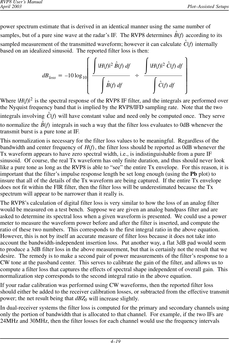 Plot–Assisted SetupsRVP8 User’s ManualApril 20034–19power spectrum estimate that is derived in an identical manner using the same number ofsamples, but of a pure sine wave at the radar’s IF.  The RVP8 determines B^(f) according to itssampled measurement of the transmitted waveform; however it can calculate C^(f) internallybased on an idealized sinusoid.  The reported filter loss is then:dBloss +–10 log10ȧȧȧȧȡȢŕ|H(f)|2B^(f)dfŕB^(f)dfBŕ|H(f)|2C^(f)dfŕC^(f)dfȧȧȧȧȣȤWhere |H(f)|2 is the spectral response of the RVP8 IF filter, and the integrals are performed overthe Nyquist frequency band that is implied by the RVP8/IFD sampling rate.  Note that the twointegrals involving C^(f) will have constant value and need only be computed once.  They serveto normalize the B^(f) integrals in such a way that the filter loss evaluates to 0dB whenever thetransmit burst is a pure tone at IF.This normalization is necessary for the filter loss values to be meaningful.  Regardless of thebandwidth and center frequency of H(f), the filter loss should be reported as 0dB whenever theTx waveform appears to have zero spectral width, i.e., is indistinguishable from a pure IFsinusoid.  Of course, the real Tx waveform has only finite duration, and thus should never looklike a pure tone as long as the RVP8 is able to “see” the entire Tx envelope.  For this reason, it isimportant that the filter’s impulse response length be set long enough (using the Pb plot) toinsure that all of the details of the Tx waveform are being captured.  If the entire Tx envelopedoes not fit within the FIR filter, then the filter loss will be underestimated because the Txspectrum will appear to be narrower than it really is.The RVP8’s calculation of digital filter loss is very similar to how the loss of an analog filterwould be measured on a test bench.  Suppose we are given an analog bandpass filter and areasked to determine its spectral loss when a given waveform is presented.  We could use a powermeter to measure the waveform power before and after the filter is inserted, and compute theratio of these two numbers.  This corresponds to the first integral ratio in the above equation.However, this is not by itself an accurate measure of filter loss because it does not take intoaccount the bandwidth-independent insertion loss.  Put another way, a flat 3dB pad would seemto produce a 3dB filter loss in the above measurement, but that is certainly not the result that wedesire.  The remedy is to make a second pair of power measurements of the filter’s response to aCW tone at the passband center.  This serves to calibrate the gain of the filter, and allows us tocompute a filter loss that captures the effects of spectral shape independent of overall gain.  Thisnormalization step corresponds to the second integral ratio in the above equation.If your radar calibration was performed using CW waveforms, then the reported filter lossshould either be added to the receiver calibration losses, or subtracted from the effective transmitpower; the net result being that dBZ0 will increase slightly.In dual-receiver systems the filter loss is computed for the primary and secondary channels usingonly the portion of bandwidth that is allocated to that channel.  For example, if the two IFs are24MHz and 30MHz, then the filter losses for each channel would use the frequency intervals