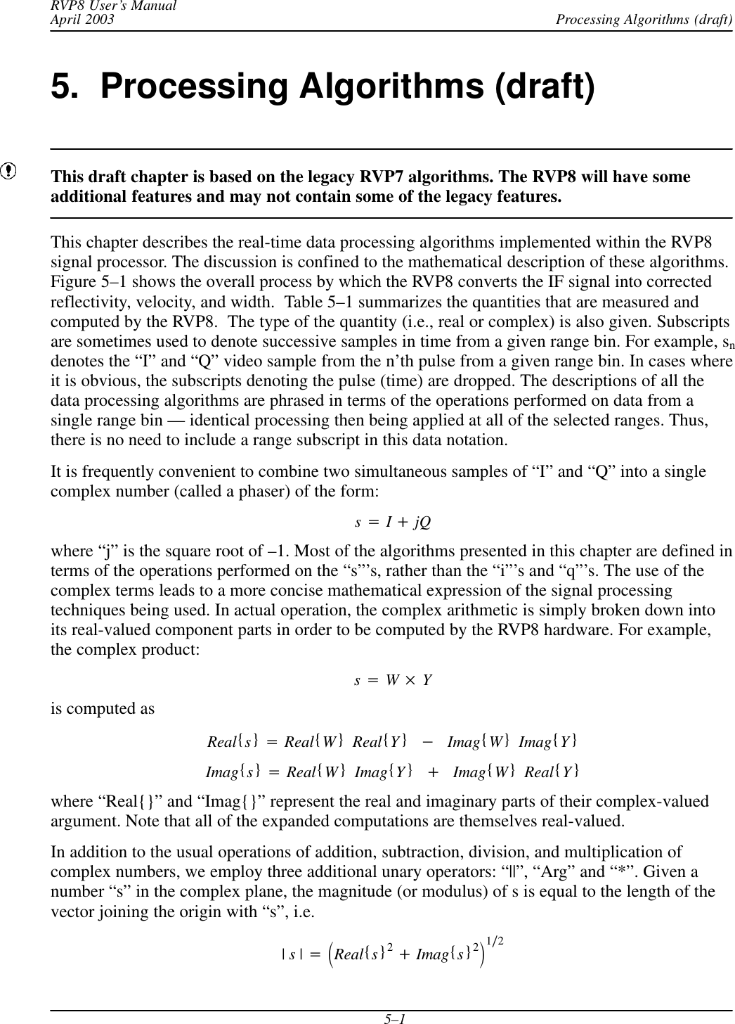 Processing Algorithms (draft)RVP8 User’s ManualApril 20035–15.  Processing Algorithms (draft)This draft chapter is based on the legacy RVP7 algorithms. The RVP8 will have someadditional features and may not contain some of the legacy features.This chapter describes the real-time data processing algorithms implemented within the RVP8signal processor. The discussion is confined to the mathematical description of these algorithms.Figure 5–1 shows the overall process by which the RVP8 converts the IF signal into correctedreflectivity, velocity, and width.  Table 5–1 summarizes the quantities that are measured andcomputed by the RVP8.  The type of the quantity (i.e., real or complex) is also given. Subscriptsare sometimes used to denote successive samples in time from a given range bin. For example, sndenotes the “I” and “Q” video sample from the n’th pulse from a given range bin. In cases whereit is obvious, the subscripts denoting the pulse (time) are dropped. The descriptions of all thedata processing algorithms are phrased in terms of the operations performed on data from asingle range bin — identical processing then being applied at all of the selected ranges. Thus,there is no need to include a range subscript in this data notation.It is frequently convenient to combine two simultaneous samples of “I” and “Q” into a singlecomplex number (called a phaser) of the form:s+I)jQwhere “j” is the square root of –1. Most of the algorithms presented in this chapter are defined interms of the operations performed on the “s”’s, rather than the “i”’s and “q”’s. The use of thecomplex terms leads to a more concise mathematical expression of the signal processingtechniques being used. In actual operation, the complex arithmetic is simply broken down intoits real-valued component parts in order to be computed by the RVP8 hardware. For example,the complex product:s+W Yis computed asReal{s}+Real{W}Real{Y}*Imag{W}Imag{Y}Imag{s}+Real{W}Imag{Y})Imag{W}Real{Y}where “Real{}” and “Imag{}” represent the real and imaginary parts of their complex-valuedargument. Note that all of the expanded computations are themselves real-valued.In addition to the usual operations of addition, subtraction, division, and multiplication ofcomplex numbers, we employ three additional unary operators: “||”, “Arg” and “*”. Given anumber “s” in the complex plane, the magnitude (or modulus) of s is equal to the length of thevector joining the origin with “s”, i.e.|s|+ǒReal{s}2)Imag{s}2Ǔ1ń2