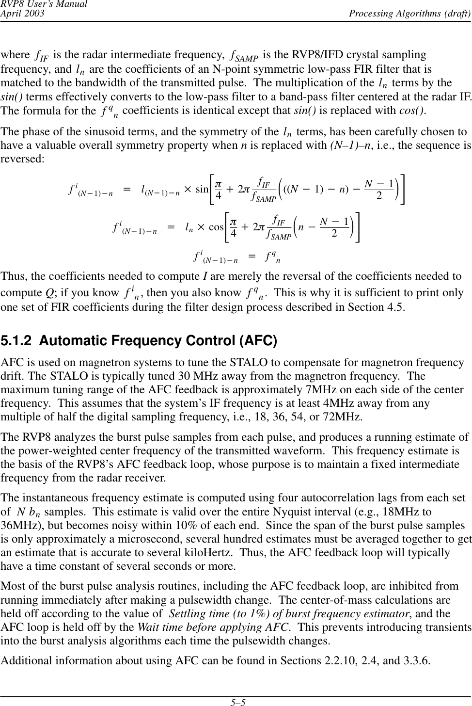 Processing Algorithms (draft)RVP8 User’s ManualApril 20035–5where fIF  is the radar intermediate frequency,  fSAMP  is the RVP8/IFD crystal samplingfrequency, and ln are the coefficients of an N-point symmetric low-pass FIR filter that ismatched to the bandwidth of the transmitted pulse.  The multiplication of the ln terms by thesin() terms effectively converts to the low-pass filter to a band-pass filter centered at the radar IF.The formula for the  fqn coefficients is identical except that sin() is replaced with cos().The phase of the sinusoid terms, and the symmetry of the ln terms, has been carefully chosen tohave a valuable overall symmetry property when n is replaced with (N–1)–n, i.e., the sequence isreversed:fi(N*1)*n+l(N*1)*n sinƪp4)2pfIFfSAMP ǒ((N*1) *n)*N*12Ǔƫfi(N*1)*n+ln cosƪp4)2pfIFfSAMP ǒn*N*12Ǔƫfi(N*1)*n+fqnThus, the coefficients needed to compute I are merely the reversal of the coefficients needed tocompute Q; if you know  fin, then you also know  fqn.  This is why it is sufficient to print onlyone set of FIR coefficients during the filter design process described in Section 4.5.5.1.2  Automatic Frequency Control (AFC)AFC is used on magnetron systems to tune the STALO to compensate for magnetron frequencydrift. The STALO is typically tuned 30 MHz away from the magnetron frequency.  Themaximum tuning range of the AFC feedback is approximately 7MHz on each side of the centerfrequency.  This assumes that the system’s IF frequency is at least 4MHz away from anymultiple of half the digital sampling frequency, i.e., 18, 36, 54, or 72MHz.The RVP8 analyzes the burst pulse samples from each pulse, and produces a running estimate ofthe power-weighted center frequency of the transmitted waveform.  This frequency estimate isthe basis of the RVP8’s AFC feedback loop, whose purpose is to maintain a fixed intermediatefrequency from the radar receiver.The instantaneous frequency estimate is computed using four autocorrelation lags from each setof Nbn samples.  This estimate is valid over the entire Nyquist interval (e.g., 18MHz to36MHz), but becomes noisy within 10% of each end.  Since the span of the burst pulse samplesis only approximately a microsecond, several hundred estimates must be averaged together to getan estimate that is accurate to several kiloHertz.  Thus, the AFC feedback loop will typicallyhave a time constant of several seconds or more.Most of the burst pulse analysis routines, including the AFC feedback loop, are inhibited fromrunning immediately after making a pulsewidth change.  The center-of-mass calculations areheld off according to the value of  Settling time (to 1%) of burst frequency estimator, and theAFC loop is held off by the Wait time before applying AFC.  This prevents introducing transientsinto the burst analysis algorithms each time the pulsewidth changes.Additional information about using AFC can be found in Sections 2.2.10, 2.4, and 3.3.6.