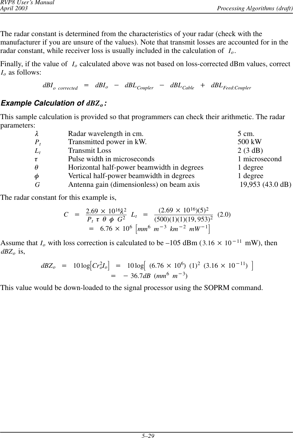 Processing Algorithms (draft)RVP8 User’s ManualApril 20035–29The radar constant is determined from the characteristics of your radar (check with themanufacturer if you are unsure of the values). Note that transmit losses are accounted for in theradar constant, while receiver loss is usually included in the calculation of Io.Finally, if the value of  Io calculated above was not based on loss-corrected dBm values, correctIo as follows:dBIo corrected +dBIo*dBLCoupler *dBLCable )dBLFeed:CouplerExample Calculation of dBZo:This sample calculation is provided so that programmers can check their arithmetic. The radarparameters:lRadar wavelength in cm. 5 cm.PtTransmitted power in kW. 500 kWLtTransmit Loss 2 (3 dB)tPulse width in microseconds 1 microsecondqHorizontal half-power beamwidth in degrees 1 degreefVertical half-power beamwidth in degrees 1 degreeGAntenna gain (dimensionless) on beam axis  19,953 (43.0 dB)The radar constant for this example is,C+2.69  1016l2PttqfG2Lt+(2.69  1016)(5)2(500)(1)(1)(19, 953)2(2.0)+6.76  106ƪmm6m*3km*2mW*1ƫAssume that Io with loss correction is calculated to be –105 dBm (3.16  10*11  mW), thendBZo is,dBZo+10 logƪCr2oIoƫ+10 logƪ(6.76  106)(1)2(3.16  10*11)ƫ+*36.7dB (mm6m*3)This value would be down-loaded to the signal processor using the SOPRM command.