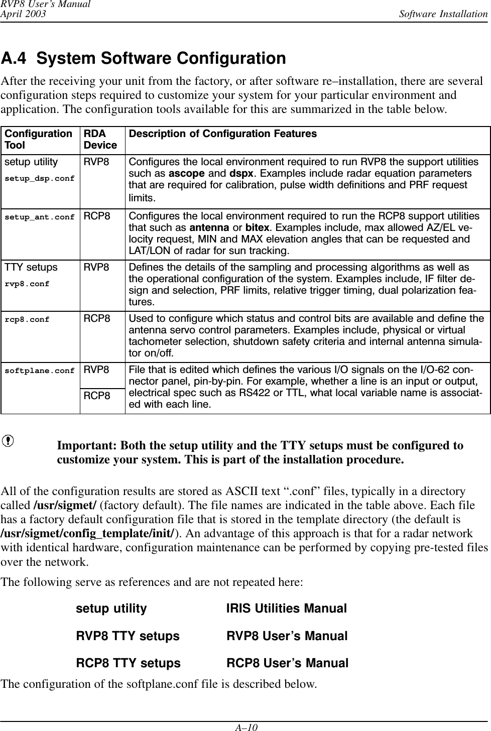 Software InstallationRVP8 User’s ManualApril 2003A–10A.4  System Software ConfigurationAfter the receiving your unit from the factory, or after software re–installation, there are severalconfiguration steps required to customize your system for your particular environment andapplication. The configuration tools available for this are summarized in the table below.ConfigurationToolRDADeviceDescription of Configuration Featuressetup utilitysetup_dsp.confRVP8 Configures the local environment required to run RVP8 the support utilitiessuch as ascope and dspx. Examples include radar equation parametersthat are required for calibration, pulse width definitions and PRF requestlimits.setup_ant.conf RCP8 Configures the local environment required to run the RCP8 support utilitiesthat such as antenna or bitex. Examples include, max allowed AZ/EL velocity request, MIN and MAX elevation angles that can be requested andLAT/LON of radar for sun tracking.TTY setupsrvp8.confRVP8 Defines the details of the sampling and processing algorithms as well asthe operational configuration of the system. Examples include, IF filter design and selection, PRF limits, relative trigger timing, dual polarization features.rcp8.conf RCP8 Used to configure which status and control bits are available and define theantenna servo control parameters. Examples include, physical or virtualtachometer selection, shutdown safety criteria and internal antenna simulator on/off.softplane.conf RVP8 File that is edited which defines the various I/O signals on the I/O62 connector panel, pinbypin. For example, whether a line is an input or output,RCP8nector panel, pin by pin. For example, whether a line is an input or output,electrical spec such as RS422 or TTL, what local variable name is associated with each line.Important: Both the setup utility and the TTY setups must be configured tocustomize your system. This is part of the installation procedure.All of the configuration results are stored as ASCII text “.conf” files, typically in a directorycalled /usr/sigmet/ (factory default). The file names are indicated in the table above. Each filehas a factory default configuration file that is stored in the template directory (the default is/usr/sigmet/config_template/init/). An advantage of this approach is that for a radar networkwith identical hardware, configuration maintenance can be performed by copying pre-tested filesover the network.The following serve as references and are not repeated here:setup utility IRIS Utilities ManualRVP8 TTY setups RVP8 User’s ManualRCP8 TTY setups RCP8 User’s ManualThe configuration of the softplane.conf file is described below.