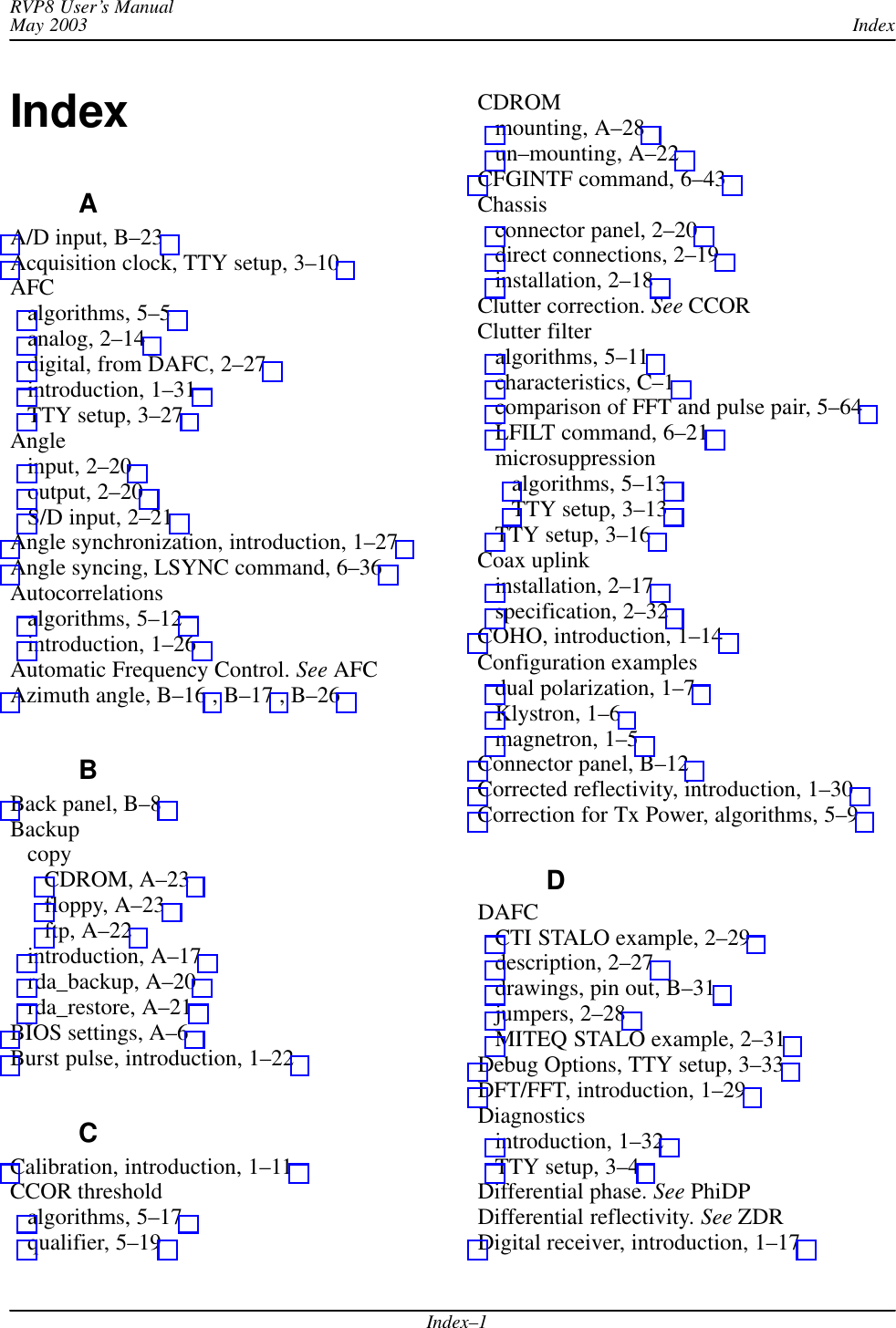 IndexRVP8 User’s ManualMay 2003Index–1IndexAA/D input, B–23 Acquisition clock, TTY setup, 3–10 AFCalgorithms, 5–5 analog, 2–14 digital, from DAFC, 2–27 introduction, 1–31 TTY setup, 3–27 Angleinput, 2–20 output, 2–20 S/D input, 2–21 Angle synchronization, introduction, 1–27 Angle syncing, LSYNC command, 6–36 Autocorrelationsalgorithms, 5–12 introduction, 1–26 Automatic Frequency Control. See AFCAzimuth angle, B–16 , B–17 , B–26 BBack panel, B–8 BackupcopyCDROM, A–23 floppy, A–23 ftp, A–22 introduction, A–17 rda_backup, A–20 rda_restore, A–21 BIOS settings, A–6 Burst pulse, introduction, 1–22 CCalibration, introduction, 1–11 CCOR thresholdalgorithms, 5–17 qualifier, 5–19 CDROMmounting, A–28 un–mounting, A–22 CFGINTF command, 6–43 Chassisconnector panel, 2–20 direct connections, 2–19 installation, 2–18 Clutter correction. See CCORClutter filteralgorithms, 5–11 characteristics, C–1 comparison of FFT and pulse pair, 5–64 LFILT command, 6–21 microsuppressionalgorithms, 5–13 TTY setup, 3–13 TTY setup, 3–16 Coax uplinkinstallation, 2–17 specification, 2–32 COHO, introduction, 1–14 Configuration examplesdual polarization, 1–7 Klystron, 1–6 magnetron, 1–5 Connector panel, B–12 Corrected reflectivity, introduction, 1–30 Correction for Tx Power, algorithms, 5–9 DDAFCCTI STALO example, 2–29 description, 2–27 drawings, pin out, B–31 jumpers, 2–28 MITEQ STALO example, 2–31 Debug Options, TTY setup, 3–33 DFT/FFT, introduction, 1–29 Diagnosticsintroduction, 1–32 TTY setup, 3–4 Differential phase. See PhiDPDifferential reflectivity. See ZDRDigital receiver, introduction, 1–17 