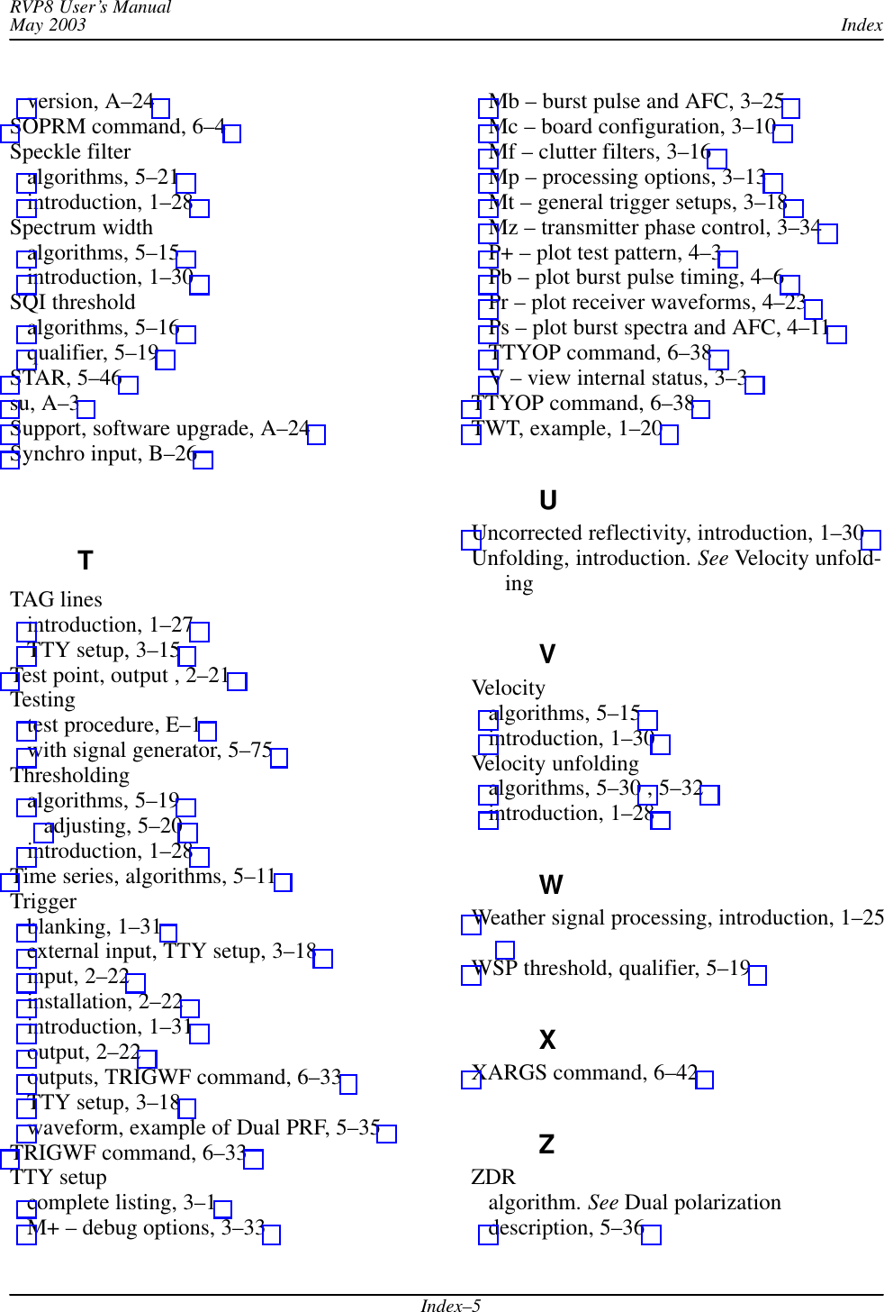 IndexRVP8 User’s ManualMay 2003Index–5version, A–24 SOPRM command, 6–4 Speckle filteralgorithms, 5–21 introduction, 1–28 Spectrum widthalgorithms, 5–15 introduction, 1–30 SQI thresholdalgorithms, 5–16 qualifier, 5–19 STAR, 5–46 su, A–3 Support, software upgrade, A–24 Synchro input, B–26 TTAG linesintroduction, 1–27 TTY setup, 3–15 Test point, output , 2–21 Testingtest procedure, E–1 with signal generator, 5–75 Thresholdingalgorithms, 5–19 adjusting, 5–20 introduction, 1–28 Time series, algorithms, 5–11 Triggerblanking, 1–31 external input, TTY setup, 3–18 input, 2–22 installation, 2–22 introduction, 1–31 output, 2–22 outputs, TRIGWF command, 6–33 TTY setup, 3–18 waveform, example of Dual PRF, 5–35 TRIGWF command, 6–33 TTY setupcomplete listing, 3–1 M+ – debug options, 3–33 Mb – burst pulse and AFC, 3–25 Mc – board configuration, 3–10 Mf – clutter filters, 3–16 Mp – processing options, 3–13 Mt – general trigger setups, 3–18 Mz – transmitter phase control, 3–34 P+ – plot test pattern, 4–3 Pb – plot burst pulse timing, 4–6 Pr – plot receiver waveforms, 4–23 Ps – plot burst spectra and AFC, 4–11 TTYOP command, 6–38 V – view internal status, 3–3 TTYOP command, 6–38 TWT, example, 1–20 UUncorrected reflectivity, introduction, 1–30 Unfolding, introduction. See Velocity unfold-ingVVelocityalgorithms, 5–15 introduction, 1–30 Velocity unfoldingalgorithms, 5–30 , 5–32 introduction, 1–28 WWeather signal processing, introduction, 1–25WSP threshold, qualifier, 5–19 XXARGS command, 6–42 ZZDRalgorithm. See Dual polarizationdescription, 5–36 