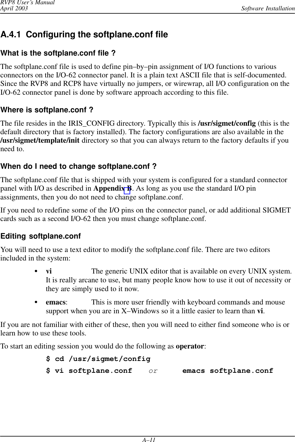 Software InstallationRVP8 User’s ManualApril 2003A–11A.4.1  Configuring the softplane.conf file What is the softplane.conf file ?The softplane.conf file is used to define pin–by–pin assignment of I/O functions to variousconnectors on the I/O-62 connector panel. It is a plain text ASCII file that is self-documented.Since the RVP8 and RCP8 have virtually no jumpers, or wirewrap, all I/O configuration on theI/O-62 connector panel is done by software approach according to this file.Where is softplane.conf ?The file resides in the IRIS_CONFIG directory. Typically this is /usr/sigmet/config (this is thedefault directory that is factory installed). The factory configurations are also available in the/usr/sigmet/template/init directory so that you can always return to the factory defaults if youneed to.When do I need to change softplane.conf ?The softplane.conf file that is shipped with your system is configured for a standard connectorpanel with I/O as described in Appendix B. As long as you use the standard I/O pinassignments, then you do not need to change softplane.conf.If you need to redefine some of the I/O pins on the connector panel, or add additional SIGMETcards such as a second I/O-62 then you must change softplane.conf.Editing softplane.confYou will need to use a text editor to modify the softplane.conf file. There are two editorsincluded in the system:vi The generic UNIX editor that is available on every UNIX system.It is really arcane to use, but many people know how to use it out of necessity orthey are simply used to it now.emacs:  This is more user friendly with keyboard commands and mousesupport when you are in X–Windows so it a little easier to learn than vi.If you are not familiar with either of these, then you will need to either find someone who is orlearn how to use these tools.To start an editing session you would do the following as operator:$ cd /usr/sigmet/config$ vi softplane.conforemacs softplane.conf