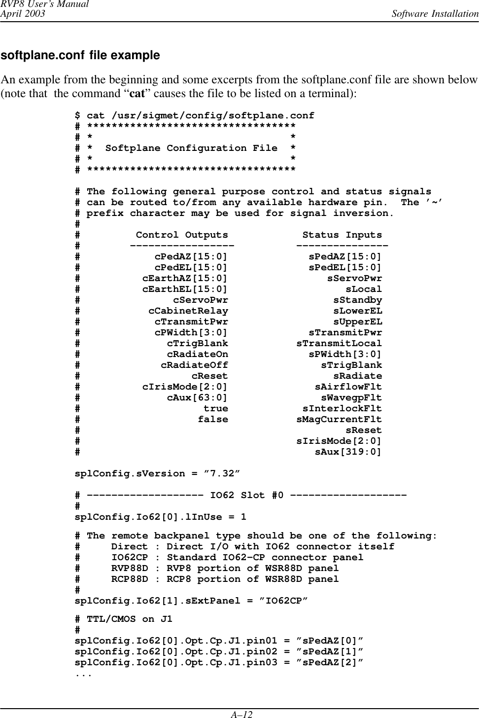 Software InstallationRVP8 User’s ManualApril 2003A–12softplane.conf file exampleAn example from the beginning and some excerpts from the softplane.conf file are shown below(note that  the command “cat” causes the file to be listed on a terminal):$ cat /usr/sigmet/config/softplane.conf# **********************************# *                                *# *  Softplane Configuration File  *# *                                *# **********************************# The following general purpose control and status signals# can be routed to/from any available hardware pin.  The ’~’# prefix character may be used for signal inversion. ##         Control Outputs            Status Inputs#        –––––––––––––––––          –––––––––––––––#            cPedAZ[15:0]             sPedAZ[15:0]#            cPedEL[15:0]             sPedEL[15:0]#          cEarthAZ[15:0]                sServoPwr#          cEarthEL[15:0]                   sLocal#               cServoPwr                 sStandby#           cCabinetRelay                 sLowerEL#            cTransmitPwr                 sUpperEL#            cPWidth[3:0]             sTransmitPwr#              cTrigBlank           sTransmitLocal#              cRadiateOn             sPWidth[3:0]#             cRadiateOff               sTrigBlank#                  cReset                 sRadiate#          cIrisMode[2:0]              sAirflowFlt#              cAux[63:0]               sWavegpFlt#                    true            sInterlockFlt#                   false           sMagCurrentFlt#                                           sReset#                                   sIrisMode[2:0]#                                      sAux[319:0]splConfig.sVersion = ”7.32”# ––––––––––––––––––– IO62 Slot #0 –––––––––––––––––––#splConfig.Io62[0].lInUse = 1# The remote backpanel type should be one of the following:#     Direct : Direct I/O with IO62 connector itself#     IO62CP : Standard IO62–CP connector panel#     RVP88D : RVP8 portion of WSR88D panel#     RCP88D : RCP8 portion of WSR88D panel#splConfig.Io62[1].sExtPanel = ”IO62CP”# TTL/CMOS on J1#splConfig.Io62[0].Opt.Cp.J1.pin01 = ”sPedAZ[0]”splConfig.Io62[0].Opt.Cp.J1.pin02 = ”sPedAZ[1]”splConfig.Io62[0].Opt.Cp.J1.pin03 = ”sPedAZ[2]”...
