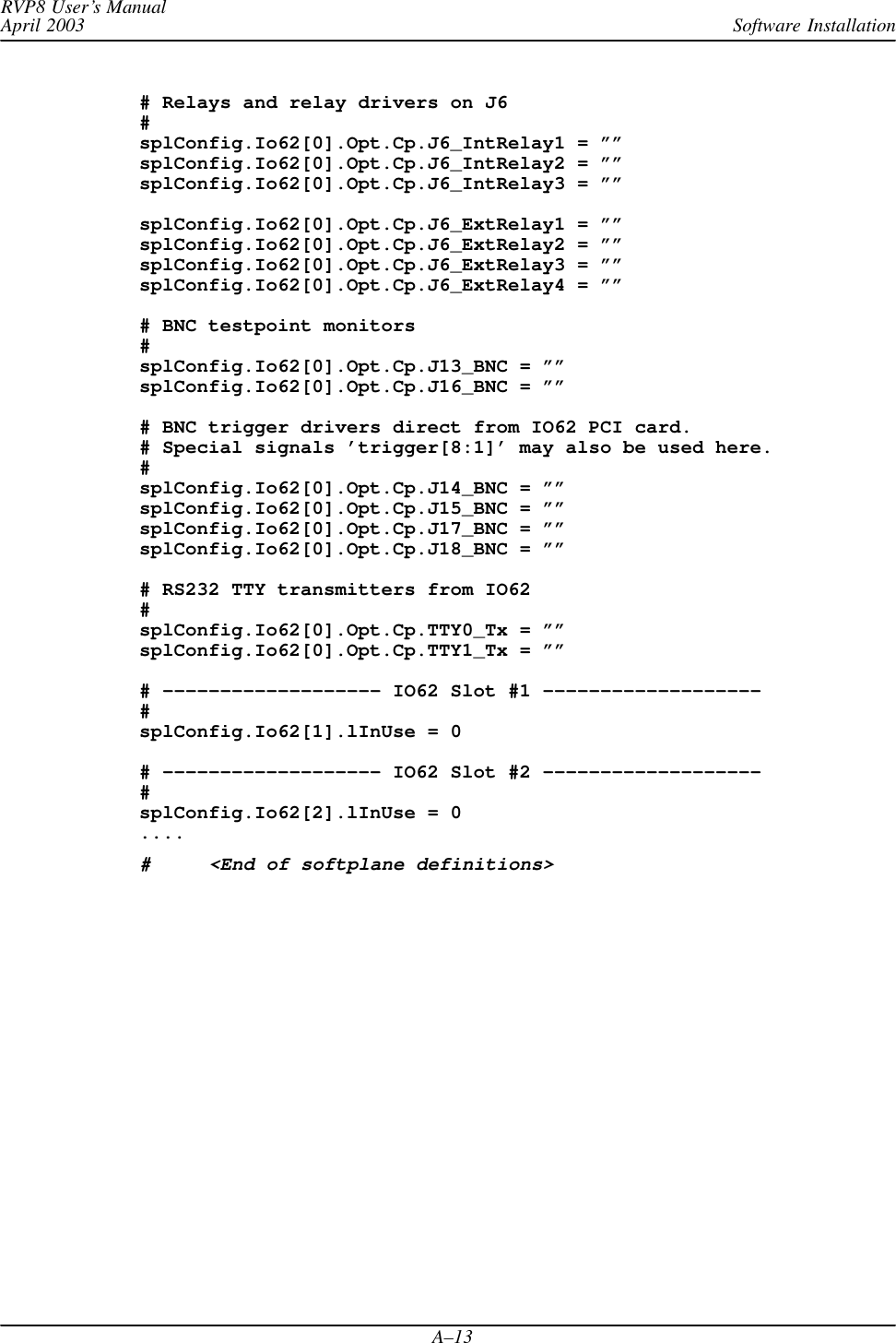 Software InstallationRVP8 User’s ManualApril 2003A–13# Relays and relay drivers on J6#splConfig.Io62[0].Opt.Cp.J6_IntRelay1 = ””splConfig.Io62[0].Opt.Cp.J6_IntRelay2 = ””splConfig.Io62[0].Opt.Cp.J6_IntRelay3 = ””splConfig.Io62[0].Opt.Cp.J6_ExtRelay1 = ””splConfig.Io62[0].Opt.Cp.J6_ExtRelay2 = ””splConfig.Io62[0].Opt.Cp.J6_ExtRelay3 = ””splConfig.Io62[0].Opt.Cp.J6_ExtRelay4 = ””# BNC testpoint monitors#splConfig.Io62[0].Opt.Cp.J13_BNC = ””splConfig.Io62[0].Opt.Cp.J16_BNC = ””# BNC trigger drivers direct from IO62 PCI card.# Special signals ’trigger[8:1]’ may also be used here.#splConfig.Io62[0].Opt.Cp.J14_BNC = ””splConfig.Io62[0].Opt.Cp.J15_BNC = ””splConfig.Io62[0].Opt.Cp.J17_BNC = ””splConfig.Io62[0].Opt.Cp.J18_BNC = ””# RS232 TTY transmitters from IO62#splConfig.Io62[0].Opt.Cp.TTY0_Tx = ””splConfig.Io62[0].Opt.Cp.TTY1_Tx = ””# ––––––––––––––––––– IO62 Slot #1 –––––––––––––––––––#splConfig.Io62[1].lInUse = 0# ––––––––––––––––––– IO62 Slot #2 –––––––––––––––––––#splConfig.Io62[2].lInUse = 0....#     &lt;End of softplane definitions&gt;