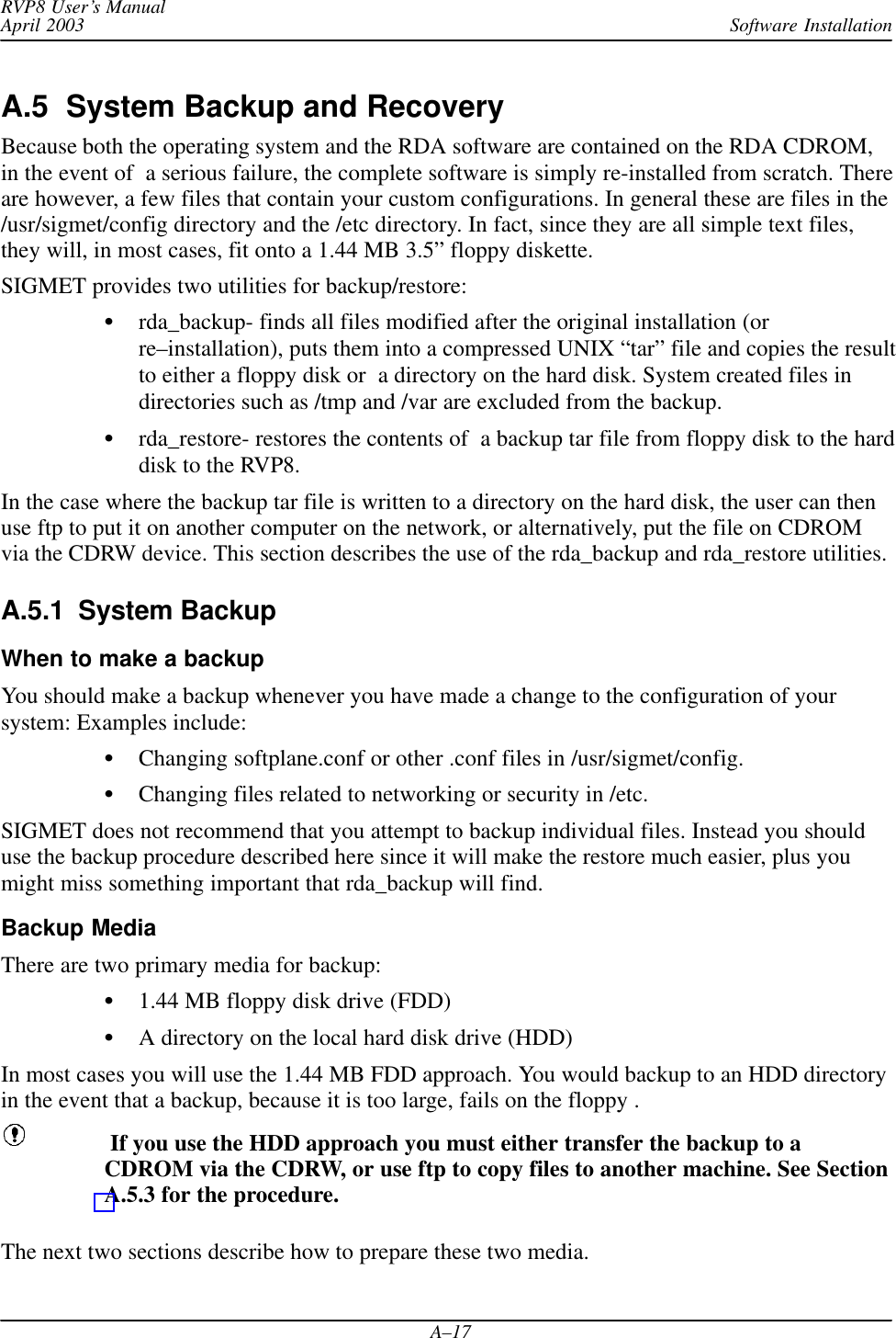 Software InstallationRVP8 User’s ManualApril 2003A–17A.5  System Backup and RecoveryBecause both the operating system and the RDA software are contained on the RDA CDROM,in the event of  a serious failure, the complete software is simply re-installed from scratch. Thereare however, a few files that contain your custom configurations. In general these are files in the/usr/sigmet/config directory and the /etc directory. In fact, since they are all simple text files,they will, in most cases, fit onto a 1.44 MB 3.5” floppy diskette.SIGMET provides two utilities for backup/restore:rda_backup- finds all files modified after the original installation (orre–installation), puts them into a compressed UNIX “tar” file and copies the resultto either a floppy disk or  a directory on the hard disk. System created files indirectories such as /tmp and /var are excluded from the backup.rda_restore- restores the contents of  a backup tar file from floppy disk to the harddisk to the RVP8.In the case where the backup tar file is written to a directory on the hard disk, the user can thenuse ftp to put it on another computer on the network, or alternatively, put the file on CDROMvia the CDRW device. This section describes the use of the rda_backup and rda_restore utilities.A.5.1  System BackupWhen to make a backupYou should make a backup whenever you have made a change to the configuration of yoursystem: Examples include:Changing softplane.conf or other .conf files in /usr/sigmet/config.Changing files related to networking or security in /etc.SIGMET does not recommend that you attempt to backup individual files. Instead you shoulduse the backup procedure described here since it will make the restore much easier, plus youmight miss something important that rda_backup will find.Backup MediaThere are two primary media for backup:1.44 MB floppy disk drive (FDD)A directory on the local hard disk drive (HDD)In most cases you will use the 1.44 MB FDD approach. You would backup to an HDD directoryin the event that a backup, because it is too large, fails on the floppy . If you use the HDD approach you must either transfer the backup to aCDROM via the CDRW, or use ftp to copy files to another machine. See SectionA.5.3 for the procedure.The next two sections describe how to prepare these two media.