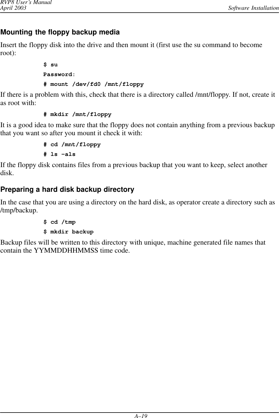 Software InstallationRVP8 User’s ManualApril 2003A–19Mounting the floppy backup media Insert the floppy disk into the drive and then mount it (first use the su command to becomeroot):$ suPassword:# mount /dev/fd0 /mnt/floppyIf there is a problem with this, check that there is a directory called /mnt/floppy. If not, create itas root with:# mkdir /mnt/floppyIt is a good idea to make sure that the floppy does not contain anything from a previous backupthat you want so after you mount it check it with:# cd /mnt/floppy# ls –alsIf the floppy disk contains files from a previous backup that you want to keep, select anotherdisk.Preparing a hard disk backup directoryIn the case that you are using a directory on the hard disk, as operator create a directory such as/tmp/backup.$ cd /tmp$ mkdir backupBackup files will be written to this directory with unique, machine generated file names thatcontain the YYMMDDHHMMSS time code.