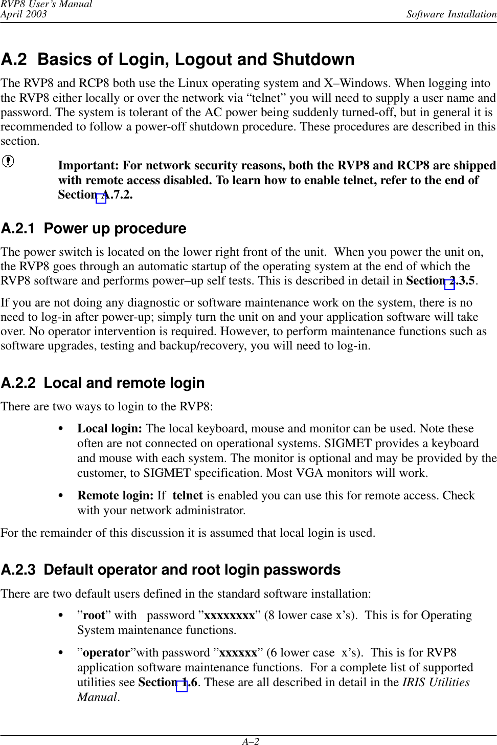 Software InstallationRVP8 User’s ManualApril 2003A–2A.2  Basics of Login, Logout and ShutdownThe RVP8 and RCP8 both use the Linux operating system and X–Windows. When logging intothe RVP8 either locally or over the network via “telnet” you will need to supply a user name andpassword. The system is tolerant of the AC power being suddenly turned-off, but in general it isrecommended to follow a power-off shutdown procedure. These procedures are described in thissection.Important: For network security reasons, both the RVP8 and RCP8 are shippedwith remote access disabled. To learn how to enable telnet, refer to the end ofSection A.7.2.A.2.1  Power up procedureThe power switch is located on the lower right front of the unit.  When you power the unit on,the RVP8 goes through an automatic startup of the operating system at the end of which theRVP8 software and performs power–up self tests. This is described in detail in Section 2.3.5.If you are not doing any diagnostic or software maintenance work on the system, there is noneed to log-in after power-up; simply turn the unit on and your application software will takeover. No operator intervention is required. However, to perform maintenance functions such assoftware upgrades, testing and backup/recovery, you will need to log-in.A.2.2  Local and remote loginThere are two ways to login to the RVP8:Local login: The local keyboard, mouse and monitor can be used. Note theseoften are not connected on operational systems. SIGMET provides a keyboardand mouse with each system. The monitor is optional and may be provided by thecustomer, to SIGMET specification. Most VGA monitors will work.Remote login: If  telnet is enabled you can use this for remote access. Checkwith your network administrator.For the remainder of this discussion it is assumed that local login is used.A.2.3  Default operator and root login passwordsThere are two default users defined in the standard software installation:”root” with   password ”xxxxxxxx” (8 lower case x’s).  This is for OperatingSystem maintenance functions.”operator”with password ”xxxxxx” (6 lower case  x’s).  This is for RVP8application software maintenance functions.  For a complete list of supportedutilities see Section 1.6. These are all described in detail in the IRIS UtilitiesManual.