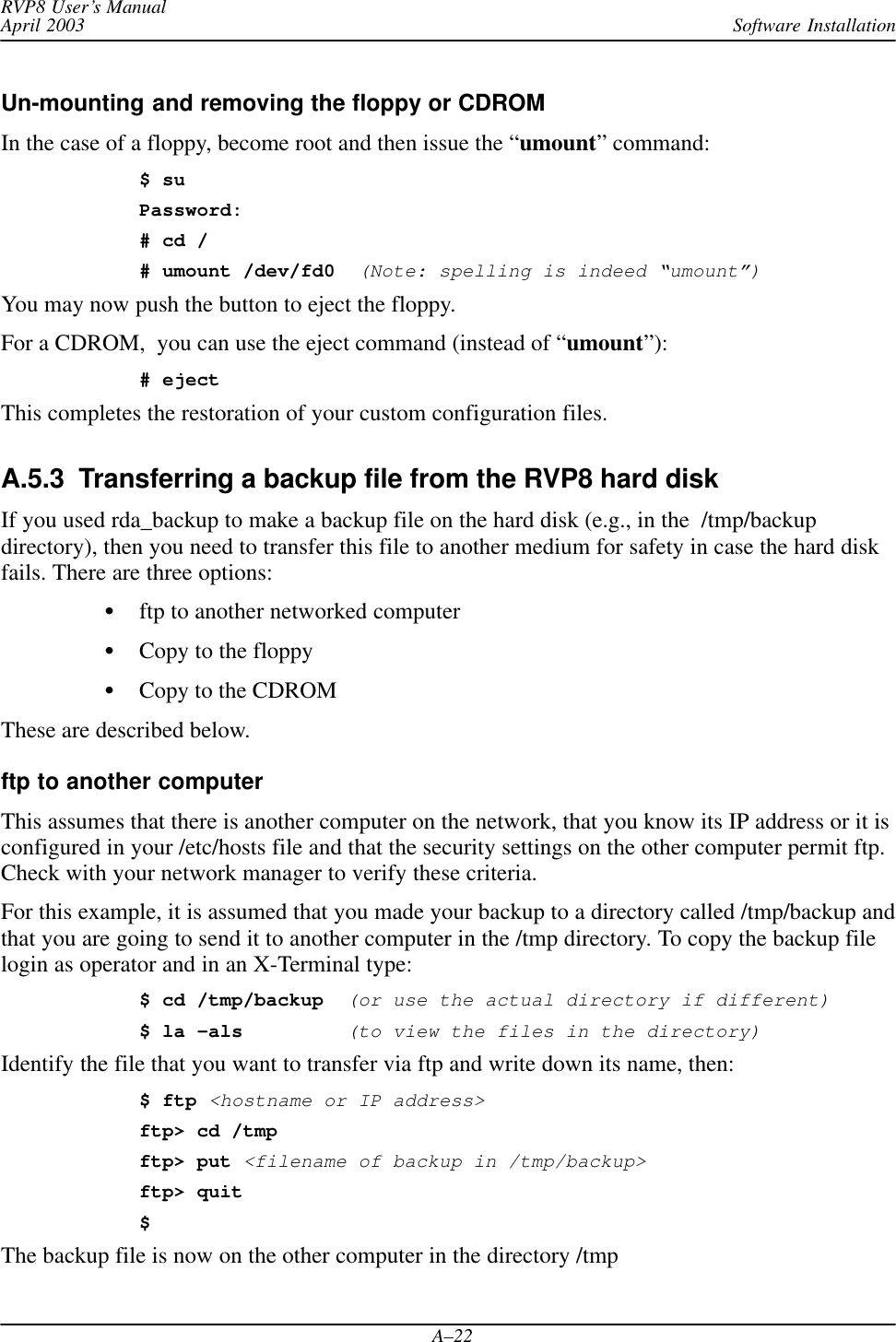 Software InstallationRVP8 User’s ManualApril 2003A–22Un-mounting and removing the floppy or CDROMIn the case of a floppy, become root and then issue the “umount” command:$ suPassword:# cd /# umount /dev/fd0  (Note: spelling is indeed “umount”)You may now push the button to eject the floppy.For a CDROM,  you can use the eject command (instead of “umount”):# ejectThis completes the restoration of your custom configuration files.A.5.3  Transferring a backup file from the RVP8 hard diskIf you used rda_backup to make a backup file on the hard disk (e.g., in the  /tmp/backupdirectory), then you need to transfer this file to another medium for safety in case the hard diskfails. There are three options:ftp to another networked computerCopy to the floppyCopy to the CDROMThese are described below.ftp to another computerThis assumes that there is another computer on the network, that you know its IP address or it isconfigured in your /etc/hosts file and that the security settings on the other computer permit ftp.Check with your network manager to verify these criteria.For this example, it is assumed that you made your backup to a directory called /tmp/backup andthat you are going to send it to another computer in the /tmp directory. To copy the backup filelogin as operator and in an X-Terminal type:$ cd /tmp/backup(or use the actual directory if different)$ la –als(to view the files in the directory)Identify the file that you want to transfer via ftp and write down its name, then:$ ftp &lt;hostname or IP address&gt;ftp&gt; cd /tmpftp&gt; put &lt;filename of backup in /tmp/backup&gt;ftp&gt; quit$The backup file is now on the other computer in the directory /tmp