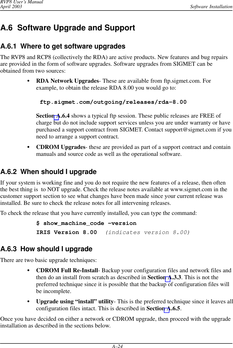 Software InstallationRVP8 User’s ManualApril 2003A–24A.6  Software Upgrade and SupportA.6.1  Where to get software upgradesThe RVP8 and RCP8 (collectively the RDA) are active products. New features and bug repairsare provided in the form of software upgrades. Software upgrades from SIGMET can beobtained from two sources:RDA Network Upgrades- These are available from ftp.sigmet.com. Forexample, to obtain the release RDA 8.00 you would go to: ftp.sigmet.com/outgoing/releases/rda–8.00Section A.6.4 shows a typical ftp session. These public releases are FREE ofcharge but do not include support services unless you are under warranty or havepurchased a support contract from SIGMET. Contact support@sigmet.com if youneed to arrange a support contract.CDROM Upgrades- these are provided as part of a support contract and containmanuals and source code as well as the operational software.A.6.2  When should I upgradeIf your system is working fine and you do not require the new features of a release, then oftenthe best thing is  to NOT upgrade. Check the release notes available at www.sigmet.com in thecustomer support section to see what changes have been made since your current release wasinstalled. Be sure to check the release notes for all intervening releases.To check the release that you have currently installed, you can type the command:$ show_machine_code –versionIRIS Version 8.00  (indicates version 8.00)A.6.3  How should I upgradeThere are two basic upgrade techniques:CDROM Full Re-Install- Backup your configuration files and network files andthen do an install from scratch as described in Section A.3.3. This is not thepreferred technique since it is possible that the backup of configuration files willbe incomplete.Upgrade using “install” utility- This is the preferred technique since it leaves allconfiguration files intact. This is described in Section A.6.5.Once you have decided on either a network or CDROM upgrade, then proceed with the upgradeinstallation as described in the sections below.