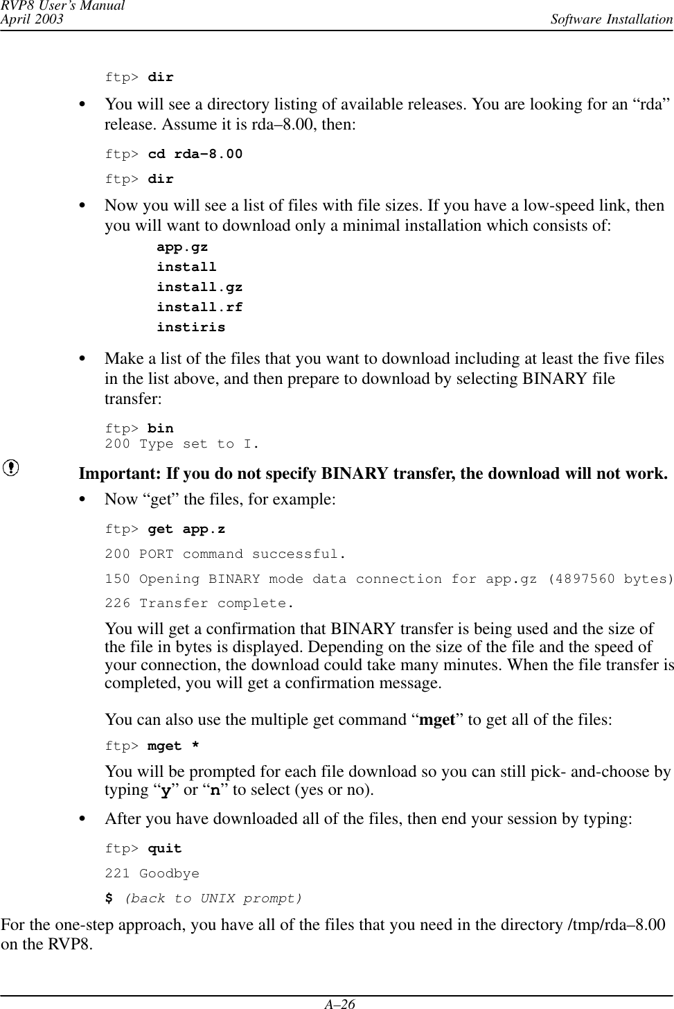 Software InstallationRVP8 User’s ManualApril 2003A–26ftp&gt; dirYou will see a directory listing of available releases. You are looking for an “rda”release. Assume it is rda–8.00, then:ftp&gt; cd rda–8.00ftp&gt; dirNow you will see a list of files with file sizes. If you have a low-speed link, thenyou will want to download only a minimal installation which consists of:app.gzinstallinstall.gzinstall.rfinstirisMake a list of the files that you want to download including at least the five filesin the list above, and then prepare to download by selecting BINARY filetransfer:ftp&gt; bin200 Type set to I.Important: If you do not specify BINARY transfer, the download will not work.Now “get” the files, for example:ftp&gt; get app.z200 PORT command successful.150 Opening BINARY mode data connection for app.gz (4897560 bytes)226 Transfer complete.You will get a confirmation that BINARY transfer is being used and the size ofthe file in bytes is displayed. Depending on the size of the file and the speed ofyour connection, the download could take many minutes. When the file transfer iscompleted, you will get a confirmation message.You can also use the multiple get command “mget” to get all of the files:ftp&gt; mget *You will be prompted for each file download so you can still pick- and-choose bytyping “y” or “n” to select (yes or no).After you have downloaded all of the files, then end your session by typing:ftp&gt; quit221 Goodbye$ (back to UNIX prompt)For the one-step approach, you have all of the files that you need in the directory /tmp/rda–8.00on the RVP8.