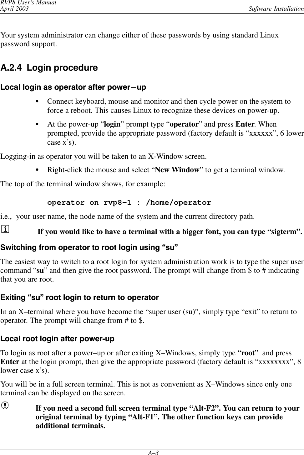 Software InstallationRVP8 User’s ManualApril 2003A–3Your system administrator can change either of these passwords by using standard Linuxpassword support.A.2.4  Login procedure Local login as operator after power-upConnect keyboard, mouse and monitor and then cycle power on the system toforce a reboot. This causes Linux to recognize these devices on power-up.At the power-up “login” prompt type “operator” and press Enter. Whenprompted, provide the appropriate password (factory default is “xxxxxx”, 6 lowercase x’s).Logging-in as operator you will be taken to an X-Window screen.Right-click the mouse and select “New Window” to get a terminal window.The top of the terminal window shows, for example:operator on rvp8–1 : /home/operatori.e.,  your user name, the node name of the system and the current directory path. If you would like to have a terminal with a bigger font, you can type “sigterm”.Switching from operator to root login using su&quot;The easiest way to switch to a root login for system administration work is to type the super usercommand “su” and then give the root password. The prompt will change from $ to # indicatingthat you are root.Exiting su&quot; root login to return to operatorIn an X–terminal where you have become the “super user (su)”, simply type “exit” to return tooperator. The prompt will change from # to $.Local root login after powerup To login as root after a power–up or after exiting X–Windows, simply type “root”  and pressEnter at the login prompt, then give the appropriate password (factory default is “xxxxxxxx”, 8lower case x’s).You will be in a full screen terminal. This is not as convenient as X–Windows since only oneterminal can be displayed on the screen.If you need a second full screen terminal type “Alt-F2”. You can return to youroriginal terminal by typing “Alt-F1”. The other function keys can provideadditional terminals.