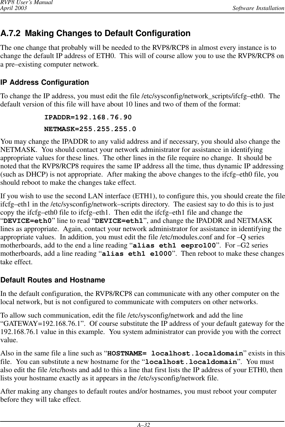 Software InstallationRVP8 User’s ManualApril 2003A–32A.7.2  Making Changes to Default ConfigurationThe one change that probably will be needed to the RVP8/RCP8 in almost every instance is tochange the default IP address of ETH0.  This will of course allow you to use the RVP8/RCP8 ona pre–existing computer network.IP Address ConfigurationTo change the IP address, you must edit the file /etc/sysconfig/network_scripts/ifcfg–eth0.  Thedefault version of this file will have about 10 lines and two of them of the format:IPADDR=192.168.76.90NETMASK=255.255.255.0You may change the IPADDR to any valid address and if necessary, you should also change theNETMASK.  You should contact your network administrator for assistance in identifyingappropriate values for these lines.  The other lines in the file require no change.  It should benoted that the RVP8/RCP8 requires the same IP address all the time, thus dynamic IP addressing(such as DHCP) is not appropriate.  After making the above changes to the ifcfg–eth0 file, youshould reboot to make the changes take effect.If you wish to use the second LAN interface (ETH1), to configure this, you should create the fileifcfg–eth1 in the /etc/sysconfig/network–scripts directory.  The easiest say to do this is to justcopy the ifcfg–eth0 file to ifcfg–eth1.  Then edit the ifcfg–eth1 file and change the“DEVICE=eth0” line to read “DEVICE=eth1”, and change the IPADDR and NETMASKlines as appropriate.  Again, contact your network administrator for assistance in identifying theappropriate values.  In addition, you must edit the file /etc/modules.conf and for –Q seriesmotherboards, add to the end a line reading “alias eth1 eepro100”.  For –G2 seriesmotherboards, add a line reading “alias eth1 e1000”.  Then reboot to make these changestake effect.Default Routes and HostnameIn the default configuration, the RVP8/RCP8 can communicate with any other computer on thelocal network, but is not configured to communicate with computers on other networks.To allow such communication, edit the file /etc/sysconfig/network and add the line“GATEWAY=192.168.76.1”.  Of course substitute the IP address of your default gateway for the192.168.76.1 value in this example.  You system administrator can provide you with the correctvalue.Also in the same file a line such as “HOSTNAME= localhost.localdomain” exists in thisfile.  You can substitute a new hostname for the “localhost.localdomain”.  You mustalso edit the file /etc/hosts and add to this a line that first lists the IP address of your ETH0, thenlists your hostname exactly as it appears in the /etc/sysconfig/network file.After making any changes to default routes and/or hostnames, you must reboot your computerbefore they will take effect.