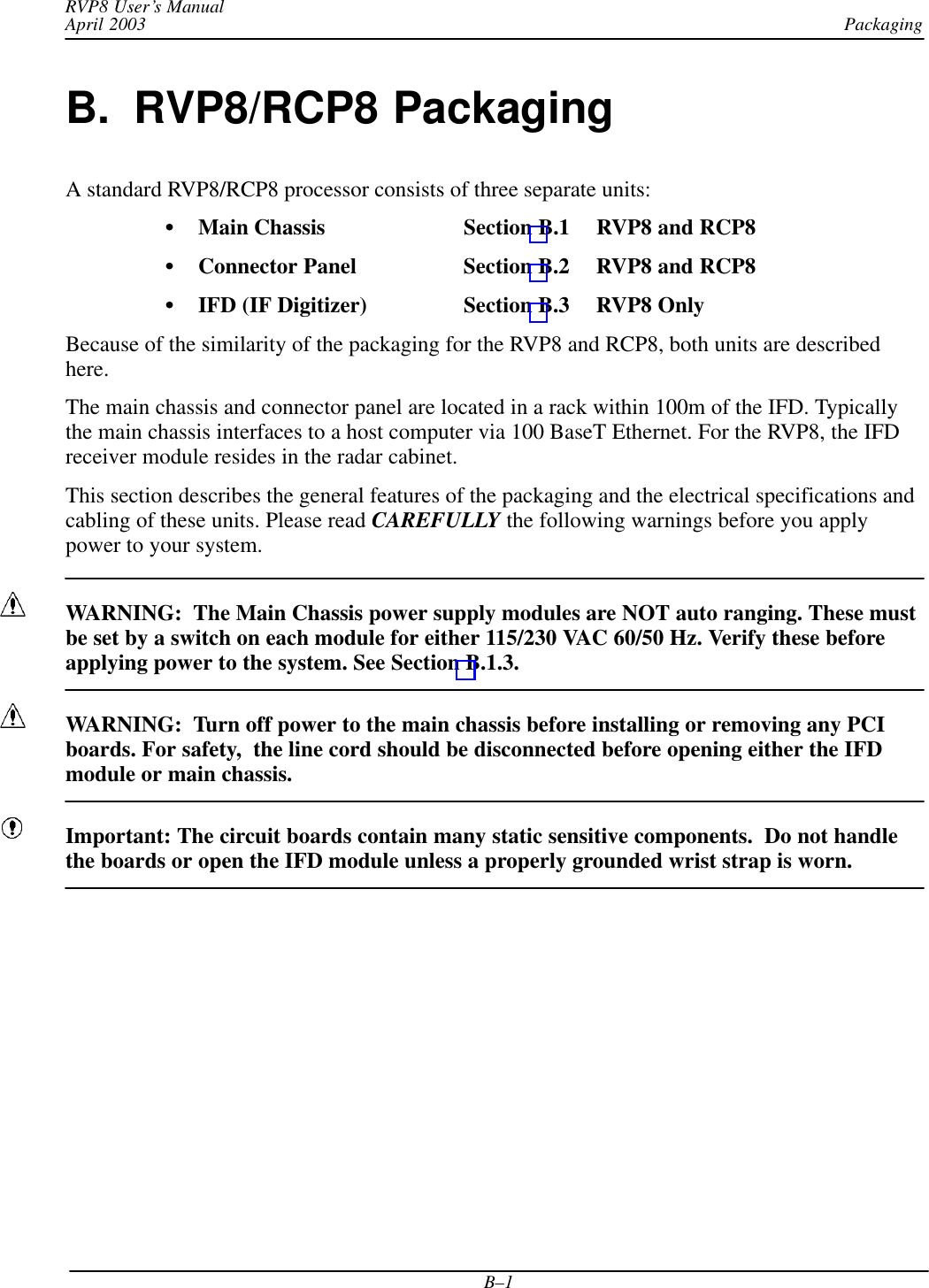 PackagingRVP8 User’s ManualApril 2003B–1B.  RVP8/RCP8 PackagingA standard RVP8/RCP8 processor consists of three separate units:Main Chassis Section B.1 RVP8 and RCP8Connector Panel Section B.2 RVP8 and RCP8IFD (IF Digitizer) Section B.3  RVP8 OnlyBecause of the similarity of the packaging for the RVP8 and RCP8, both units are describedhere.The main chassis and connector panel are located in a rack within 100m of the IFD. Typicallythe main chassis interfaces to a host computer via 100 BaseT Ethernet. For the RVP8, the IFDreceiver module resides in the radar cabinet.This section describes the general features of the packaging and the electrical specifications andcabling of these units. Please read CAREFULLY the following warnings before you applypower to your system.WARNING:  The Main Chassis power supply modules are NOT auto ranging. These mustbe set by a switch on each module for either 115/230 VAC 60/50 Hz. Verify these beforeapplying power to the system. See Section B.1.3.WARNING:  Turn off power to the main chassis before installing or removing any PCIboards. For safety,  the line cord should be disconnected before opening either the IFDmodule or main chassis.Important: The circuit boards contain many static sensitive components.  Do not handlethe boards or open the IFD module unless a properly grounded wrist strap is worn.