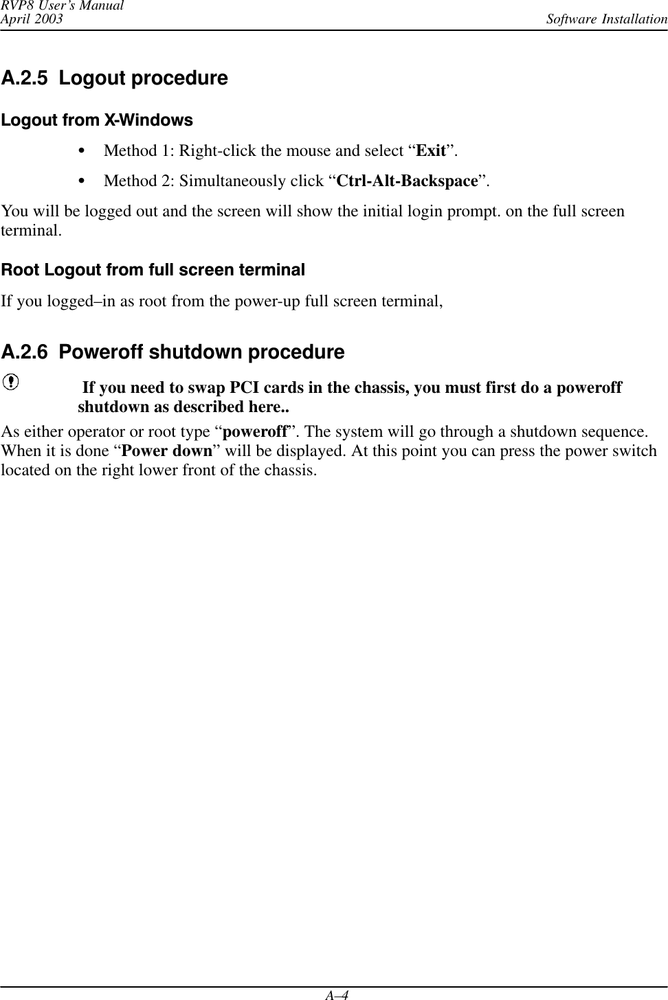 Software InstallationRVP8 User’s ManualApril 2003A–4A.2.5  Logout procedure Logout from XWindowsMethod 1: Right-click the mouse and select “Exit”.Method 2: Simultaneously click “Ctrl-Alt-Backspace”.You will be logged out and the screen will show the initial login prompt. on the full screenterminal.Root Logout from full screen terminalIf you logged–in as root from the power-up full screen terminal,A.2.6  Poweroff shutdown procedure If you need to swap PCI cards in the chassis, you must first do a poweroffshutdown as described here..As either operator or root type “poweroff”. The system will go through a shutdown sequence.When it is done “Power down” will be displayed. At this point you can press the power switchlocated on the right lower front of the chassis.