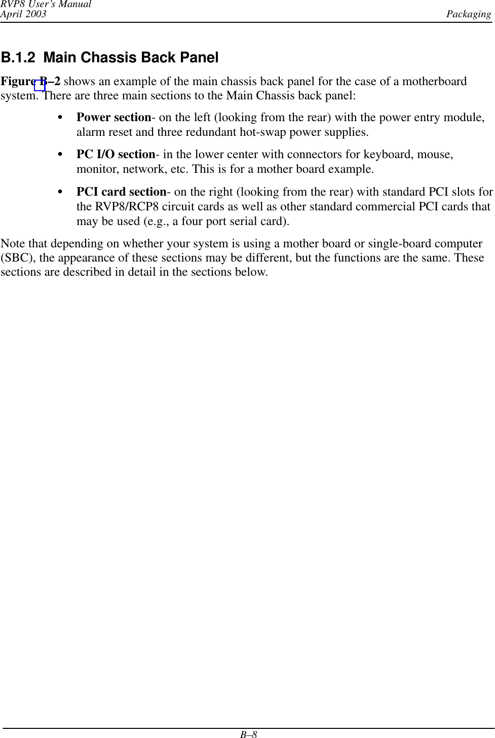 PackagingRVP8 User’s ManualApril 2003B–8B.1.2  Main Chassis Back Panel Figure B–2 shows an example of the main chassis back panel for the case of a motherboardsystem. There are three main sections to the Main Chassis back panel:Power section- on the left (looking from the rear) with the power entry module,alarm reset and three redundant hot-swap power supplies.PC I/O section- in the lower center with connectors for keyboard, mouse,monitor, network, etc. This is for a mother board example.PCI card section- on the right (looking from the rear) with standard PCI slots forthe RVP8/RCP8 circuit cards as well as other standard commercial PCI cards thatmay be used (e.g., a four port serial card).Note that depending on whether your system is using a mother board or single-board computer(SBC), the appearance of these sections may be different, but the functions are the same. Thesesections are described in detail in the sections below.