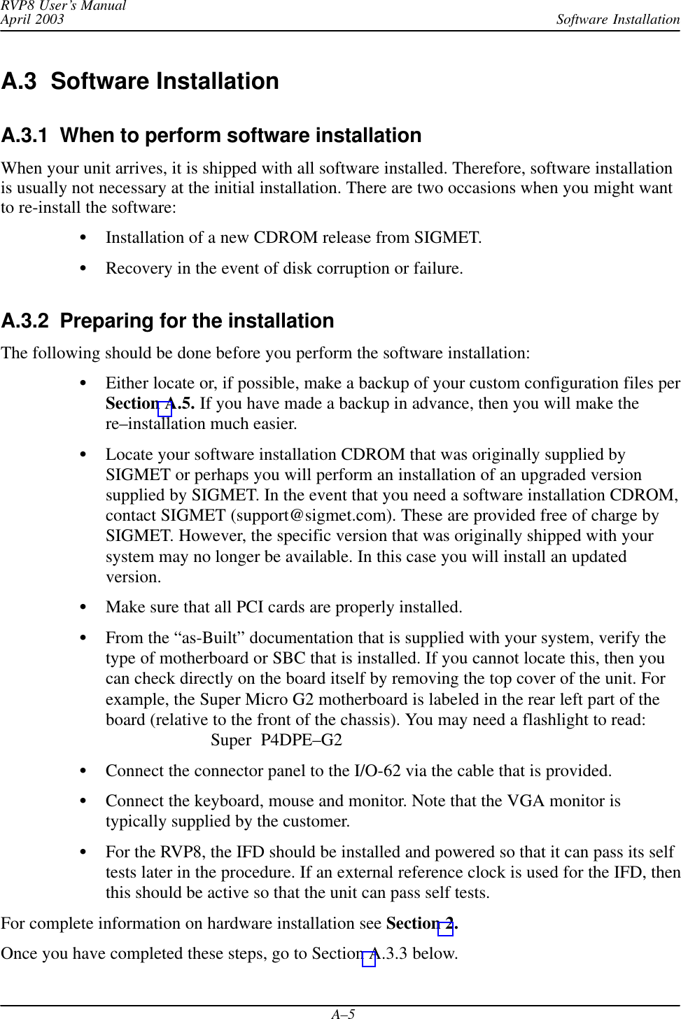 Software InstallationRVP8 User’s ManualApril 2003A–5A.3  Software InstallationA.3.1  When to perform software installationWhen your unit arrives, it is shipped with all software installed. Therefore, software installationis usually not necessary at the initial installation. There are two occasions when you might wantto re-install the software:Installation of a new CDROM release from SIGMET.Recovery in the event of disk corruption or failure.A.3.2  Preparing for the installationThe following should be done before you perform the software installation:Either locate or, if possible, make a backup of your custom configuration files perSection A.5. If you have made a backup in advance, then you will make there–installation much easier.Locate your software installation CDROM that was originally supplied bySIGMET or perhaps you will perform an installation of an upgraded versionsupplied by SIGMET. In the event that you need a software installation CDROM,contact SIGMET (support@sigmet.com). These are provided free of charge bySIGMET. However, the specific version that was originally shipped with yoursystem may no longer be available. In this case you will install an updatedversion.Make sure that all PCI cards are properly installed.From the “as-Built” documentation that is supplied with your system, verify thetype of motherboard or SBC that is installed. If you cannot locate this, then youcan check directly on the board itself by removing the top cover of the unit. Forexample, the Super Micro G2 motherboard is labeled in the rear left part of theboard (relative to the front of the chassis). You may need a flashlight to read:Super  P4DPE–G2Connect the connector panel to the I/O-62 via the cable that is provided.Connect the keyboard, mouse and monitor. Note that the VGA monitor istypically supplied by the customer.For the RVP8, the IFD should be installed and powered so that it can pass its selftests later in the procedure. If an external reference clock is used for the IFD, thenthis should be active so that the unit can pass self tests.For complete information on hardware installation see Section 2.Once you have completed these steps, go to Section A.3.3 below.