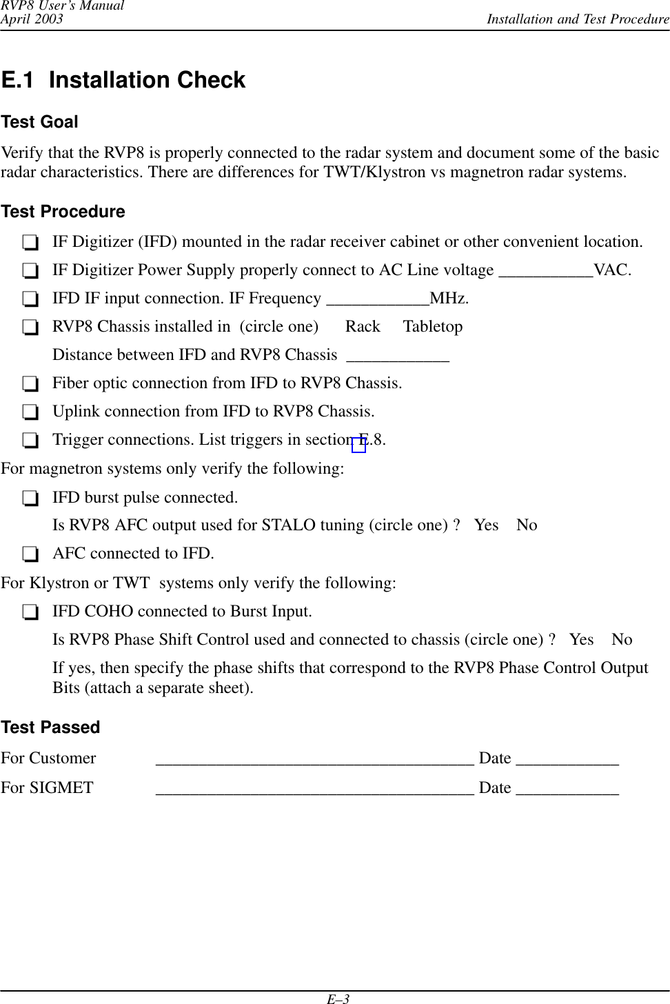 Installation and Test ProcedureRVP8 User’s ManualApril 2003E–3E.1  Installation CheckTest GoalVerify that the RVP8 is properly connected to the radar system and document some of the basicradar characteristics. There are differences for TWT/Klystron vs magnetron radar systems.Test ProcedureIF Digitizer (IFD) mounted in the radar receiver cabinet or other convenient location.IF Digitizer Power Supply properly connect to AC Line voltage ___________VAC.IFD IF input connection. IF Frequency ____________MHz.RVP8 Chassis installed in  (circle one)      Rack     TabletopDistance between IFD and RVP8 Chassis  ____________Fiber optic connection from IFD to RVP8 Chassis.Uplink connection from IFD to RVP8 Chassis.Trigger connections. List triggers in section E.8.For magnetron systems only verify the following:IFD burst pulse connected.Is RVP8 AFC output used for STALO tuning (circle one) ?   Yes    NoAFC connected to IFD.For Klystron or TWT  systems only verify the following:IFD COHO connected to Burst Input.Is RVP8 Phase Shift Control used and connected to chassis (circle one) ?   Yes    NoIf yes, then specify the phase shifts that correspond to the RVP8 Phase Control OutputBits (attach a separate sheet).Test PassedFor Customer _____________________________________ Date ____________For SIGMET _____________________________________ Date ____________