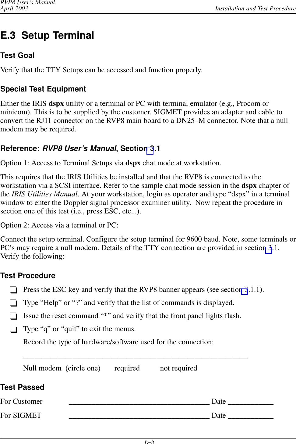 Installation and Test ProcedureRVP8 User’s ManualApril 2003E–5E.3  Setup TerminalTest GoalVerify that the TTY Setups can be accessed and function properly.Special Test EquipmentEither the IRIS dspx utility or a terminal or PC with terminal emulator (e.g., Procom orminicom). This is to be supplied by the customer. SIGMET provides an adapter and cable toconvert the RJ11 connector on the RVP8 main board to a DN25–M connector. Note that a nullmodem may be required.Reference: RVP8 User’s Manual, Section 3.1Option 1: Access to Terminal Setups via dspx chat mode at workstation.This requires that the IRIS Utilities be installed and that the RVP8 is connected to theworkstation via a SCSI interface. Refer to the sample chat mode session in the dspx chapter ofthe IRIS Utilities Manual. At your workstation, login as operator and type “dspx” in a terminalwindow to enter the Doppler signal processor examiner utility.  Now repeat the procedure insection one of this test (i.e., press ESC, etc...).Option 2: Access via a terminal or PC:Connect the setup terminal. Configure the setup terminal for 9600 baud. Note, some terminals orPC’s may require a null modem. Details of the TTY connection are provided in section 3.1.Verify the following:Test ProcedurePress the ESC key and verify that the RVP8 banner appears (see section 3.1.1).Type “Help” or “?” and verify that the list of commands is displayed.Issue the reset command “*” and verify that the front panel lights flash.Type “q” or “quit” to exit the menus.Record the type of hardware/software used for the connection:___________________________________________________________Null modem  (circle one) required not requiredTest PassedFor Customer _____________________________________ Date ____________For SIGMET _____________________________________ Date ____________