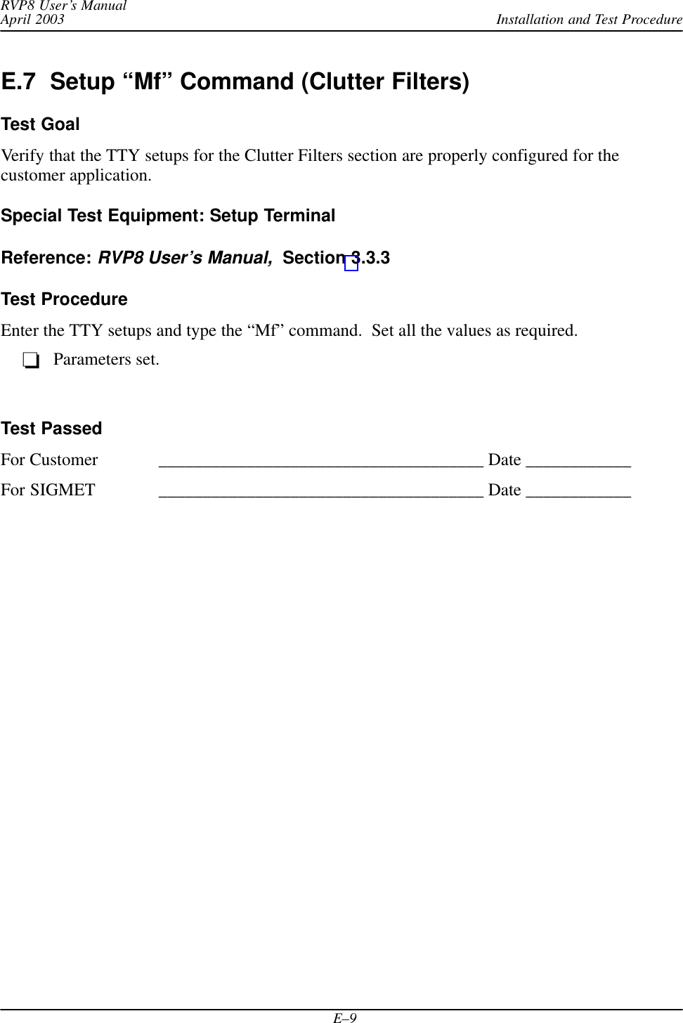 Installation and Test ProcedureRVP8 User’s ManualApril 2003E–9E.7  Setup “Mf” Command (Clutter Filters)Test GoalVerify that the TTY setups for the Clutter Filters section are properly configured for thecustomer application.Special Test Equipment: Setup TerminalReference: RVP8 User’s Manual,  Section 3.3.3Test ProcedureEnter the TTY setups and type the “Mf” command.  Set all the values as required.Parameters set.Test PassedFor Customer _____________________________________ Date ____________For SIGMET _____________________________________ Date ____________