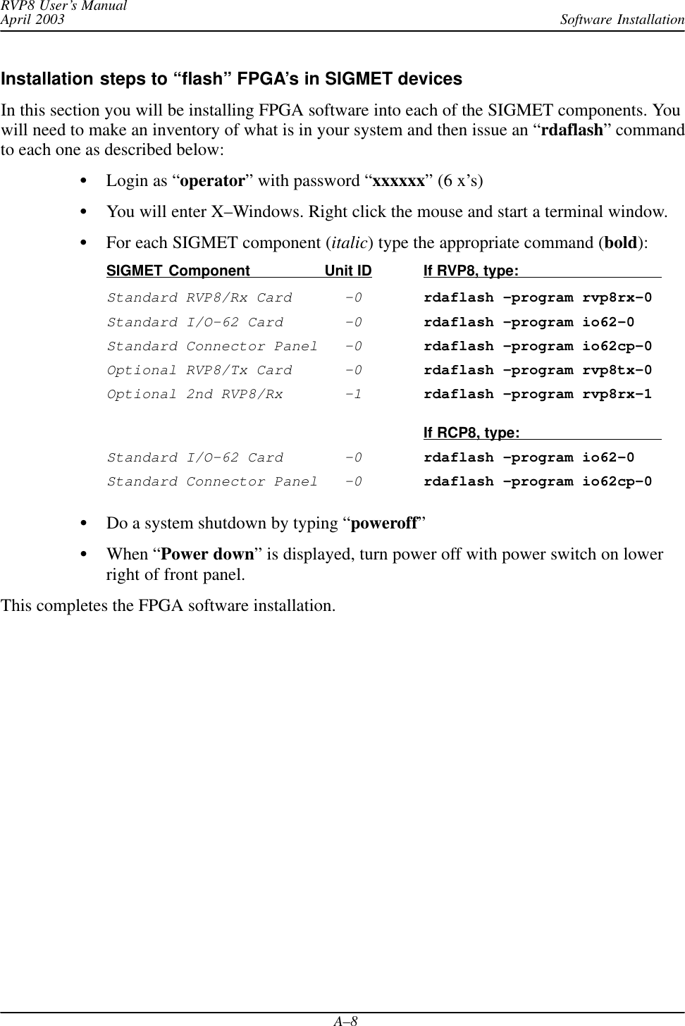 Software InstallationRVP8 User’s ManualApril 2003A–8Installation steps to “flash” FPGA’s in SIGMET devicesIn this section you will be installing FPGA software into each of the SIGMET components. Youwill need to make an inventory of what is in your system and then issue an “rdaflash” commandto each one as described below:Login as “operator” with password “xxxxxx” (6 x’s)You will enter X–Windows. Right click the mouse and start a terminal window.For each SIGMET component (italic) type the appropriate command (bold):SIGMET Component               Unit ID If RVP8, type:Standard RVP8/Rx Card  –0rdaflash –program rvp8rx–0Standard I/O–62 Card  –0rdaflash –program io62–0Standard Connector Panel  –0rdaflash –program io62cp–0Optional RVP8/Tx Card  –0rdaflash –program rvp8tx–0Optional 2nd RVP8/Rx  –1rdaflash –program rvp8rx–1If RCP8, type:Standard I/O–62 Card  –0rdaflash –program io62–0Standard Connector Panel  –0rdaflash –program io62cp–0Do a system shutdown by typing “poweroff”When “Power down” is displayed, turn power off with power switch on lowerright of front panel.This completes the FPGA software installation.