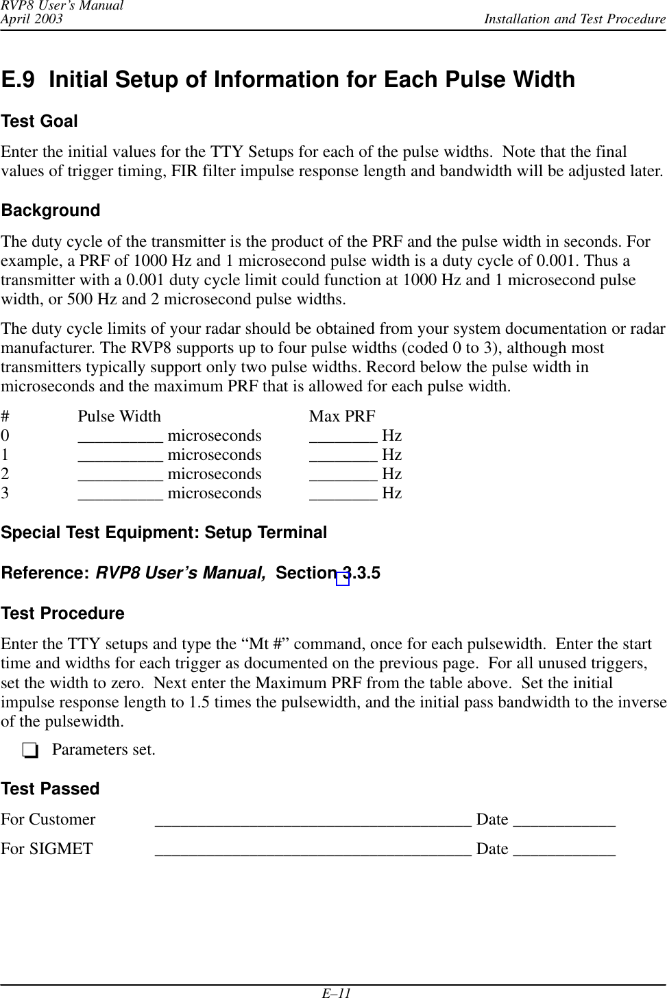 Installation and Test ProcedureRVP8 User’s ManualApril 2003E–11E.9  Initial Setup of Information for Each Pulse WidthTest GoalEnter the initial values for the TTY Setups for each of the pulse widths.  Note that the finalvalues of trigger timing, FIR filter impulse response length and bandwidth will be adjusted later.BackgroundThe duty cycle of the transmitter is the product of the PRF and the pulse width in seconds. Forexample, a PRF of 1000 Hz and 1 microsecond pulse width is a duty cycle of 0.001. Thus atransmitter with a 0.001 duty cycle limit could function at 1000 Hz and 1 microsecond pulsewidth, or 500 Hz and 2 microsecond pulse widths.The duty cycle limits of your radar should be obtained from your system documentation or radarmanufacturer. The RVP8 supports up to four pulse widths (coded 0 to 3), although mosttransmitters typically support only two pulse widths. Record below the pulse width inmicroseconds and the maximum PRF that is allowed for each pulse width.# Pulse Width Max PRF0 __________ microseconds ________ Hz1 __________ microseconds ________ Hz2 __________ microseconds ________ Hz3 __________ microseconds ________ HzSpecial Test Equipment: Setup TerminalReference: RVP8 User’s Manual,  Section 3.3.5Test ProcedureEnter the TTY setups and type the “Mt #” command, once for each pulsewidth.  Enter the starttime and widths for each trigger as documented on the previous page.  For all unused triggers,set the width to zero.  Next enter the Maximum PRF from the table above.  Set the initialimpulse response length to 1.5 times the pulsewidth, and the initial pass bandwidth to the inverseof the pulsewidth.Parameters set.Test PassedFor Customer _____________________________________ Date ____________For SIGMET _____________________________________ Date ____________