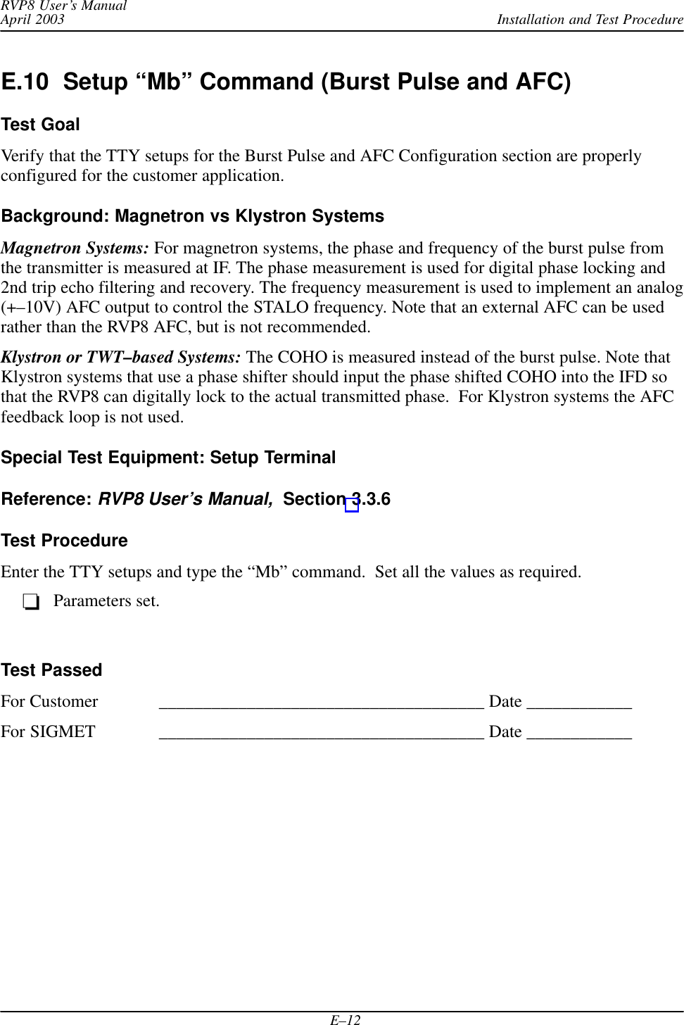 Installation and Test ProcedureRVP8 User’s ManualApril 2003E–12E.10  Setup “Mb” Command (Burst Pulse and AFC)Test GoalVerify that the TTY setups for the Burst Pulse and AFC Configuration section are properlyconfigured for the customer application.Background: Magnetron vs Klystron SystemsMagnetron Systems: For magnetron systems, the phase and frequency of the burst pulse fromthe transmitter is measured at IF. The phase measurement is used for digital phase locking and2nd trip echo filtering and recovery. The frequency measurement is used to implement an analog(+–10V) AFC output to control the STALO frequency. Note that an external AFC can be usedrather than the RVP8 AFC, but is not recommended.Klystron or TWT–based Systems: The COHO is measured instead of the burst pulse. Note thatKlystron systems that use a phase shifter should input the phase shifted COHO into the IFD sothat the RVP8 can digitally lock to the actual transmitted phase.  For Klystron systems the AFCfeedback loop is not used.Special Test Equipment: Setup TerminalReference: RVP8 User’s Manual,  Section 3.3.6Test ProcedureEnter the TTY setups and type the “Mb” command.  Set all the values as required.Parameters set.Test PassedFor Customer _____________________________________ Date ____________For SIGMET _____________________________________ Date ____________