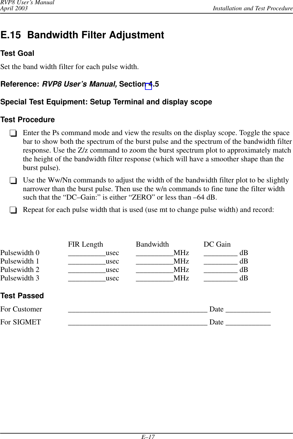 Installation and Test ProcedureRVP8 User’s ManualApril 2003E–17E.15  Bandwidth Filter AdjustmentTest GoalSet the band width filter for each pulse width.Reference: RVP8 User’s Manual, Section 4.5Special Test Equipment: Setup Terminal and display scopeTest ProcedureEnter the Ps command mode and view the results on the display scope. Toggle the spacebar to show both the spectrum of the burst pulse and the spectrum of the bandwidth filterresponse. Use the Z/z command to zoom the burst spectrum plot to approximately matchthe height of the bandwidth filter response (which will have a smoother shape than theburst pulse).Use the Ww/Nn commands to adjust the width of the bandwidth filter plot to be slightlynarrower than the burst pulse. Then use the w/n commands to fine tune the filter widthsuch that the “DC–Gain:” is either “ZERO” or less than –64 dB.Repeat for each pulse width that is used (use mt to change pulse width) and record:FIR Length Bandwidth DC GainPulsewidth 0 __________usec __________MHz _________ dBPulsewidth 1 __________usec __________MHz _________ dBPulsewidth 2 __________usec __________MHz _________ dBPulsewidth 3 __________usec __________MHz _________ dBTest PassedFor Customer _____________________________________ Date ____________For SIGMET _____________________________________ Date ____________