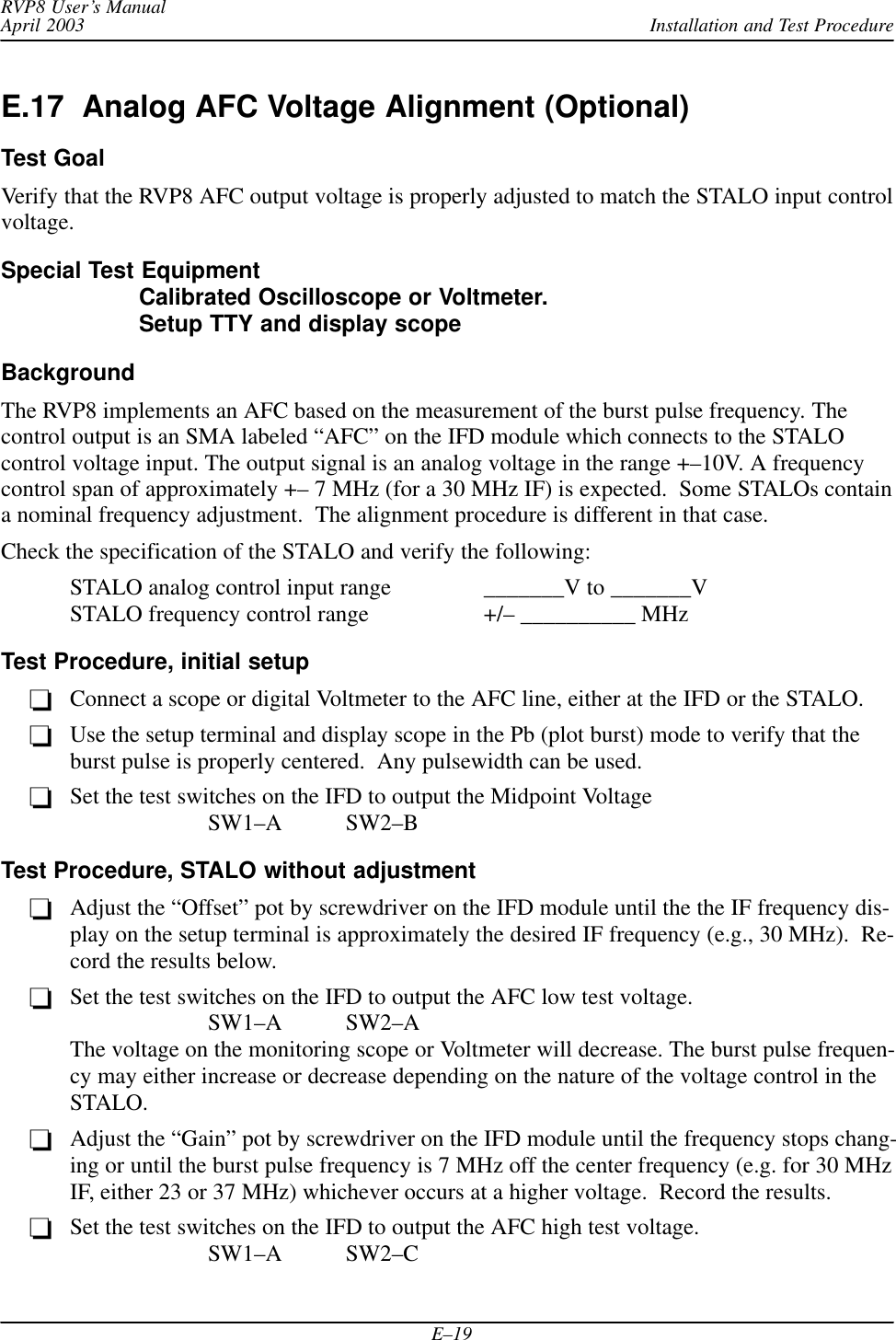 Installation and Test ProcedureRVP8 User’s ManualApril 2003E–19E.17  Analog AFC Voltage Alignment (Optional)Test GoalVerify that the RVP8 AFC output voltage is properly adjusted to match the STALO input controlvoltage.Special Test EquipmentCalibrated Oscilloscope or Voltmeter.Setup TTY and display scopeBackgroundThe RVP8 implements an AFC based on the measurement of the burst pulse frequency. Thecontrol output is an SMA labeled “AFC” on the IFD module which connects to the STALOcontrol voltage input. The output signal is an analog voltage in the range +–10V. A frequencycontrol span of approximately +– 7 MHz (for a 30 MHz IF) is expected.  Some STALOs containa nominal frequency adjustment.  The alignment procedure is different in that case.Check the specification of the STALO and verify the following:STALO analog control input range  _______V to _______VSTALO frequency control range +/– __________ MHzTest Procedure, initial setupConnect a scope or digital Voltmeter to the AFC line, either at the IFD or the STALO.Use the setup terminal and display scope in the Pb (plot burst) mode to verify that theburst pulse is properly centered.  Any pulsewidth can be used.Set the test switches on the IFD to output the Midpoint VoltageSW1–A SW2–BTest Procedure, STALO without adjustmentAdjust the “Offset” pot by screwdriver on the IFD module until the the IF frequency dis-play on the setup terminal is approximately the desired IF frequency (e.g., 30 MHz).  Re-cord the results below.Set the test switches on the IFD to output the AFC low test voltage.SW1–A SW2–AThe voltage on the monitoring scope or Voltmeter will decrease. The burst pulse frequen-cy may either increase or decrease depending on the nature of the voltage control in theSTALO.Adjust the “Gain” pot by screwdriver on the IFD module until the frequency stops chang-ing or until the burst pulse frequency is 7 MHz off the center frequency (e.g. for 30 MHzIF, either 23 or 37 MHz) whichever occurs at a higher voltage.  Record the results.Set the test switches on the IFD to output the AFC high test voltage.SW1–A SW2–C