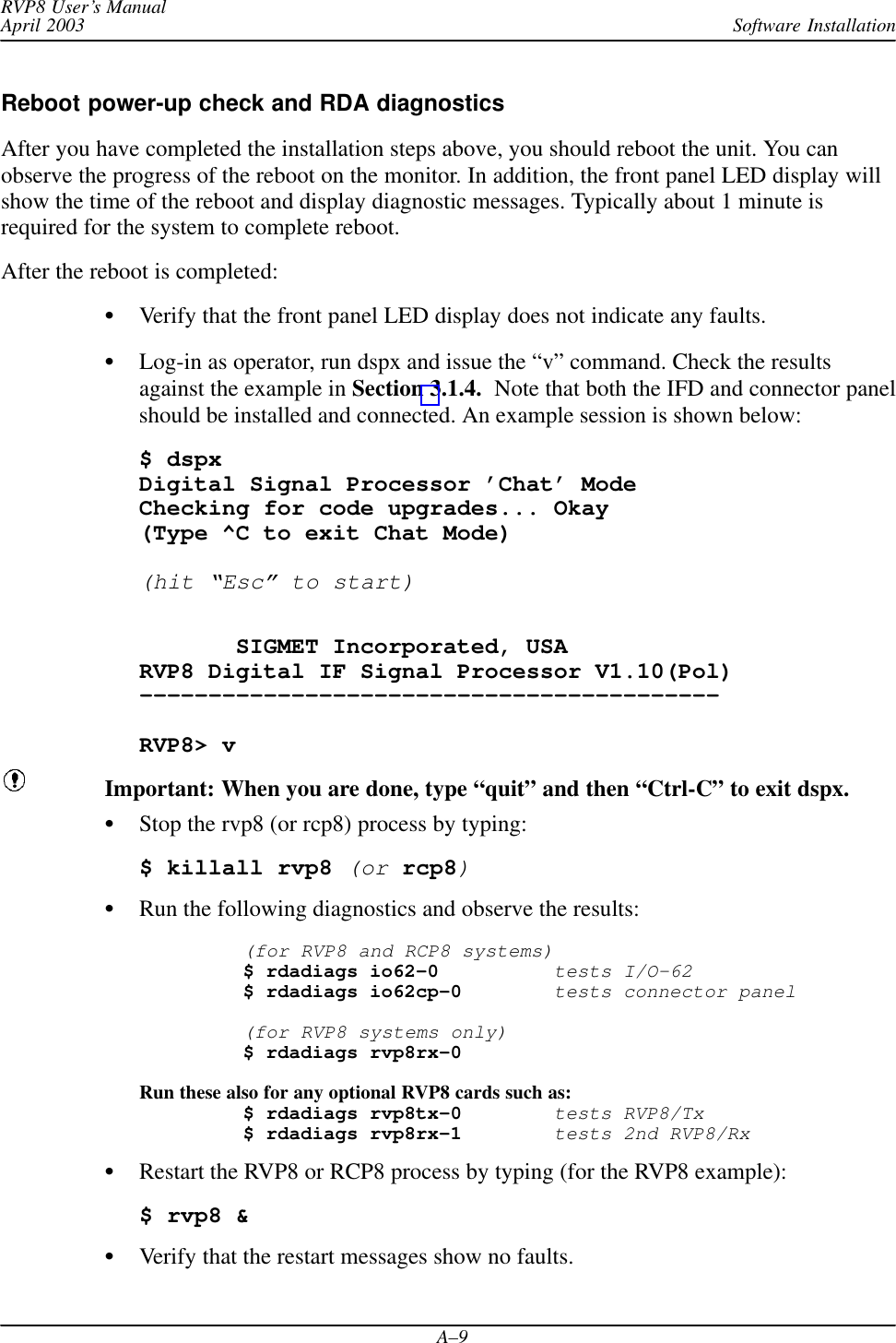 Software InstallationRVP8 User’s ManualApril 2003A–9Reboot power-up check and RDA diagnosticsAfter you have completed the installation steps above, you should reboot the unit. You canobserve the progress of the reboot on the monitor. In addition, the front panel LED display willshow the time of the reboot and display diagnostic messages. Typically about 1 minute isrequired for the system to complete reboot.After the reboot is completed:Verify that the front panel LED display does not indicate any faults.Log-in as operator, run dspx and issue the “v” command. Check the resultsagainst the example in Section 3.1.4.  Note that both the IFD and connector panelshould be installed and connected. An example session is shown below:$ dspxDigital Signal Processor ’Chat’ ModeChecking for code upgrades... Okay(Type ^C to exit Chat Mode) (hit “Esc” to start)       SIGMET Incorporated, USARVP8 Digital IF Signal Processor V1.10(Pol)––––––––––––––––––––––––––––––––––––––––––RVP8&gt; vImportant: When you are done, type “quit” and then “Ctrl-C” to exit dspx.Stop the rvp8 (or rcp8) process by typing:$ killall rvp8 (or rcp8)Run the following diagnostics and observe the results:(for RVP8 and RCP8 systems)$ rdadiags io62–0tests I/O–62$ rdadiags io62cp–0tests connector panel(for RVP8 systems only)$ rdadiags rvp8rx–0Run these also for any optional RVP8 cards such as:$ rdadiags rvp8tx–0tests RVP8/Tx$ rdadiags rvp8rx–1tests 2nd RVP8/RxRestart the RVP8 or RCP8 process by typing (for the RVP8 example):$ rvp8 &amp;Verify that the restart messages show no faults.