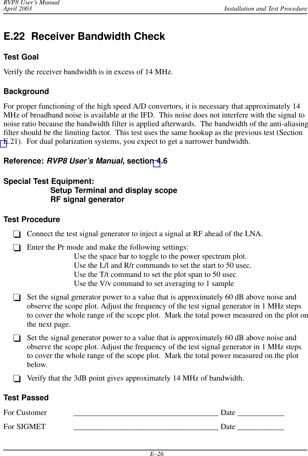 Installation and Test ProcedureRVP8 User’s ManualApril 2003E–26E.22  Receiver Bandwidth CheckTest GoalVerify the receiver bandwidth is in excess of 14 MHz.BackgroundFor proper functioning of the high speed A/D convertors, it is necessary that approximately 14MHz of broadband noise is available at the IFD.  This noise does not interfere with the signal tonoise ratio because the bandwidth filter is applied afterwards.  The bandwidth of the anti-aliasingfilter should be the limiting factor.  This test uses the same hookup as the previous test (SectionE.21).  For dual polarization systems, you expect to get a narrower bandwidth.Reference: RVP8 User’s Manual, section 4.6Special Test Equipment: Setup Terminal and display scopeRF signal generatorTest ProcedureConnect the test signal generator to inject a signal at RF ahead of the LNA.Enter the Pr mode and make the following settings:Use the space bar to toggle to the power spectrum plot.Use the L/l and R/r commands to set the start to 50 usec.Use the T/t command to set the plot span to 50 usecUse the V/v command to set averaging to 1 sampleSet the signal generator power to a value that is approximately 60 dB above noise andobserve the scope plot. Adjust the frequency of the test signal generator in 1 MHz stepsto cover the whole range of the scope plot.  Mark the total power measured on the plot onthe next page.Set the signal generator power to a value that is approximately 60 dB above noise andobserve the scope plot. Adjust the frequency of the test signal generator in 1 MHz stepsto cover the whole range of the scope plot.  Mark the total power measured on the plotbelow.Verify that the 3dB point gives approximately 14 MHz of bandwidth.Test PassedFor Customer _____________________________________ Date ____________For SIGMET _____________________________________ Date ____________