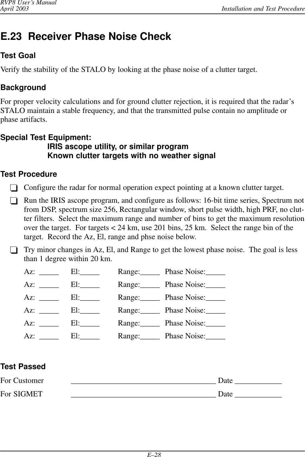 Installation and Test ProcedureRVP8 User’s ManualApril 2003E–28E.23  Receiver Phase Noise CheckTest GoalVerify the stability of the STALO by looking at the phase noise of a clutter target.BackgroundFor proper velocity calculations and for ground clutter rejection, it is required that the radar’sSTALO maintain a stable frequency, and that the transmitted pulse contain no amplitude orphase artifacts.Special Test Equipment: IRIS ascope utility, or similar programKnown clutter targets with no weather signalTest ProcedureConfigure the radar for normal operation expect pointing at a known clutter target.Run the IRIS ascope program, and configure as follows: 16-bit time series, Spectrum notfrom DSP, spectrum size 256, Rectangular window, short pulse width, high PRF, no clut-ter filters.  Select the maximum range and number of bins to get the maximum resolutionover the target.  For targets &lt; 24 km, use 201 bins, 25 km.  Select the range bin of thetarget.  Record the Az, El, range and phse noise below.Try minor changes in Az, El, and Range to get the lowest phase noise.  The goal is lessthan 1 degree within 20 km.Az:  _____ El:_____ Range:_____ Phase Noise:_____Az:  _____ El:_____ Range:_____ Phase Noise:_____Az:  _____ El:_____ Range:_____ Phase Noise:_____Az:  _____ El:_____ Range:_____ Phase Noise:_____Az:  _____ El:_____ Range:_____ Phase Noise:_____Az:  _____ El:_____ Range:_____ Phase Noise:_____Test PassedFor Customer _____________________________________ Date ____________For SIGMET _____________________________________ Date ____________