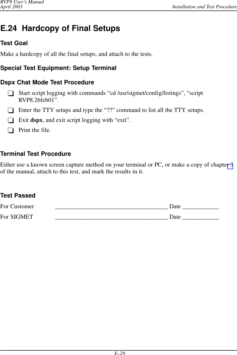 Installation and Test ProcedureRVP8 User’s ManualApril 2003E–29E.24  Hardcopy of Final SetupsTest GoalMake a hardcopy of all the final setups, and attach to the tests.Special Test Equipment: Setup TerminalDspx Chat Mode Test ProcedureStart script logging with commands “cd /usr/sigmet/config/listings”, “scriptRVP8.26feb01”.Enter the TTY setups and type the “??” command to list all the TTY setups.Exit dspx, and exit script logging with “exit”.Print the file.Terminal Test ProcedureEither use a known screen capture method on your terminal or PC, or make a copy of chapter 3of the manual, attach to this test, and mark the results in it.Test PassedFor Customer _____________________________________ Date ____________For SIGMET _____________________________________ Date ____________