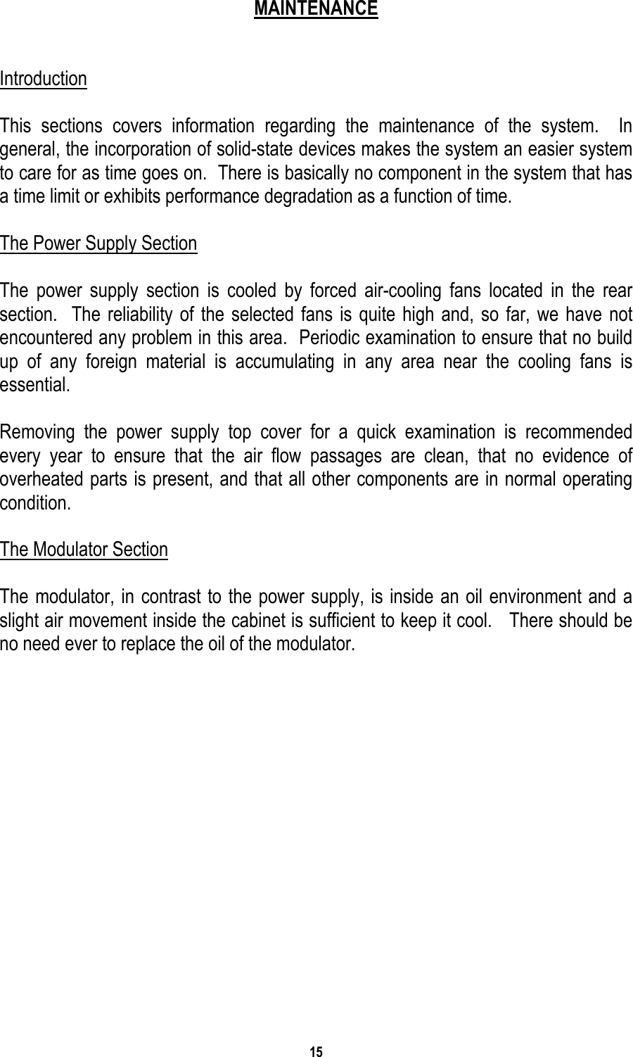 15   MAINTENANCE   Introduction  This sections covers information regarding the maintenance of the system.  In general, the incorporation of solid-state devices makes the system an easier system to care for as time goes on.  There is basically no component in the system that has a time limit or exhibits performance degradation as a function of time.  The Power Supply Section  The power supply section is cooled by forced air-cooling fans located in the rear section.  The reliability of the selected fans is quite high and, so far, we have not encountered any problem in this area.  Periodic examination to ensure that no build up of any foreign material is accumulating in any area near the cooling fans is essential.  Removing the power supply top cover for a quick examination is recommended every year to ensure that the air flow passages are clean, that no evidence of overheated parts is present, and that all other components are in normal operating condition.  The Modulator Section  The modulator, in contrast to the power supply, is inside an oil environment and a slight air movement inside the cabinet is sufficient to keep it cool.   There should be no need ever to replace the oil of the modulator.             