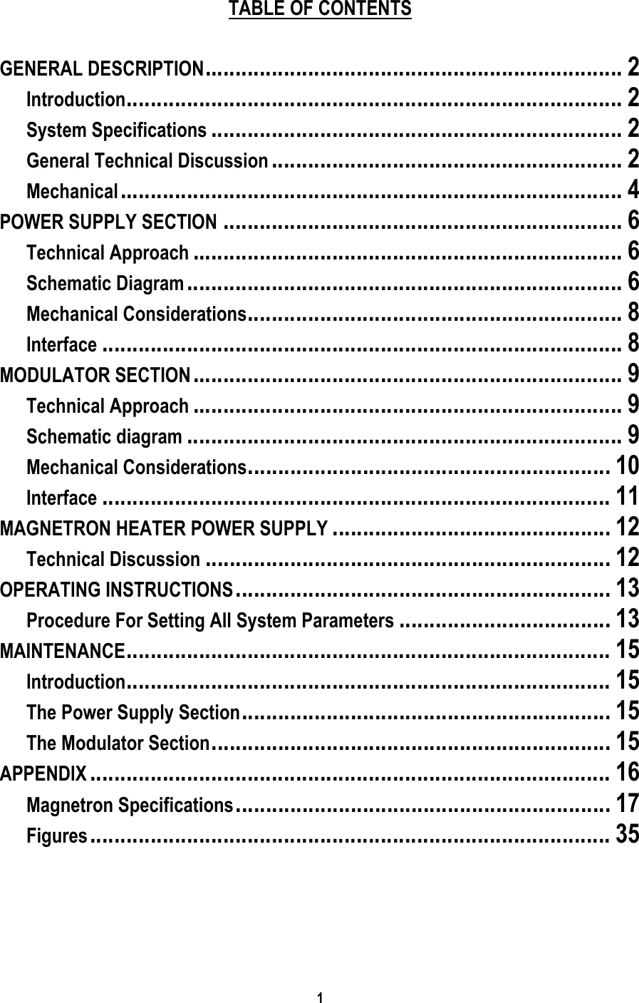 1     TABLE OF CONTENTS    GENERAL DESCRIPTION..................................................................... 2 Introduction.................................................................................. 2 System Specifications .................................................................... 2 General Technical Discussion .......................................................... 2 Mechanical................................................................................... 4 POWER SUPPLY SECTION .................................................................. 6 Technical Approach ....................................................................... 6 Schematic Diagram ........................................................................ 6 Mechanical Considerations.............................................................. 8 Interface ...................................................................................... 8 MODULATOR SECTION....................................................................... 9 Technical Approach ....................................................................... 9 Schematic diagram ........................................................................ 9 Mechanical Considerations............................................................ 10 Interface .................................................................................... 11 MAGNETRON HEATER POWER SUPPLY .............................................. 12 Technical Discussion ................................................................... 12 OPERATING INSTRUCTIONS.............................................................. 13 Procedure For Setting All System Parameters ................................... 13 MAINTENANCE................................................................................ 15 Introduction................................................................................ 15 The Power Supply Section............................................................. 15 The Modulator Section.................................................................. 15 APPENDIX ...................................................................................... 16 Magnetron Specifications.............................................................. 17 Figures...................................................................................... 35  