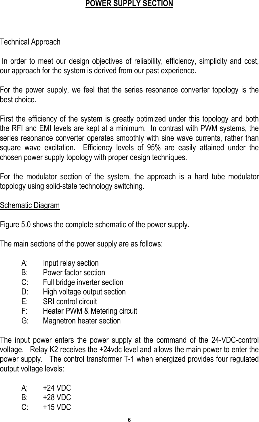 6    POWER SUPPLY SECTION    Technical Approach   In order to meet our design objectives of reliability, efficiency, simplicity and cost, our approach for the system is derived from our past experience.  For the power supply, we feel that the series resonance converter topology is the best choice.   First the efficiency of the system is greatly optimized under this topology and both the RFI and EMI levels are kept at a minimum.  In contrast with PWM systems, the series resonance converter operates smoothly with sine wave currents, rather than   square wave excitation.  Efficiency levels of 95% are easily attained under the chosen power supply topology with proper design techniques.  For the modulator section of the system, the approach is a hard tube modulator topology using solid-state technology switching.    Schematic Diagram  Figure 5.0 shows the complete schematic of the power supply.   The main sections of the power supply are as follows:    A:  Input relay section   B:  Power factor section   C:  Full bridge inverter section   D:  High voltage output section   E:  SRI control circuit   F:  Heater PWM &amp; Metering circuit   G:  Magnetron heater section  The input power enters the power supply at the command of the 24-VDC-control voltage.   Relay K2 receives the +24vdc level and allows the main power to enter the power supply.   The control transformer T-1 when energized provides four regulated output voltage levels:   A; +24 VDC  B: +28 VDC  C: +15 VDC 