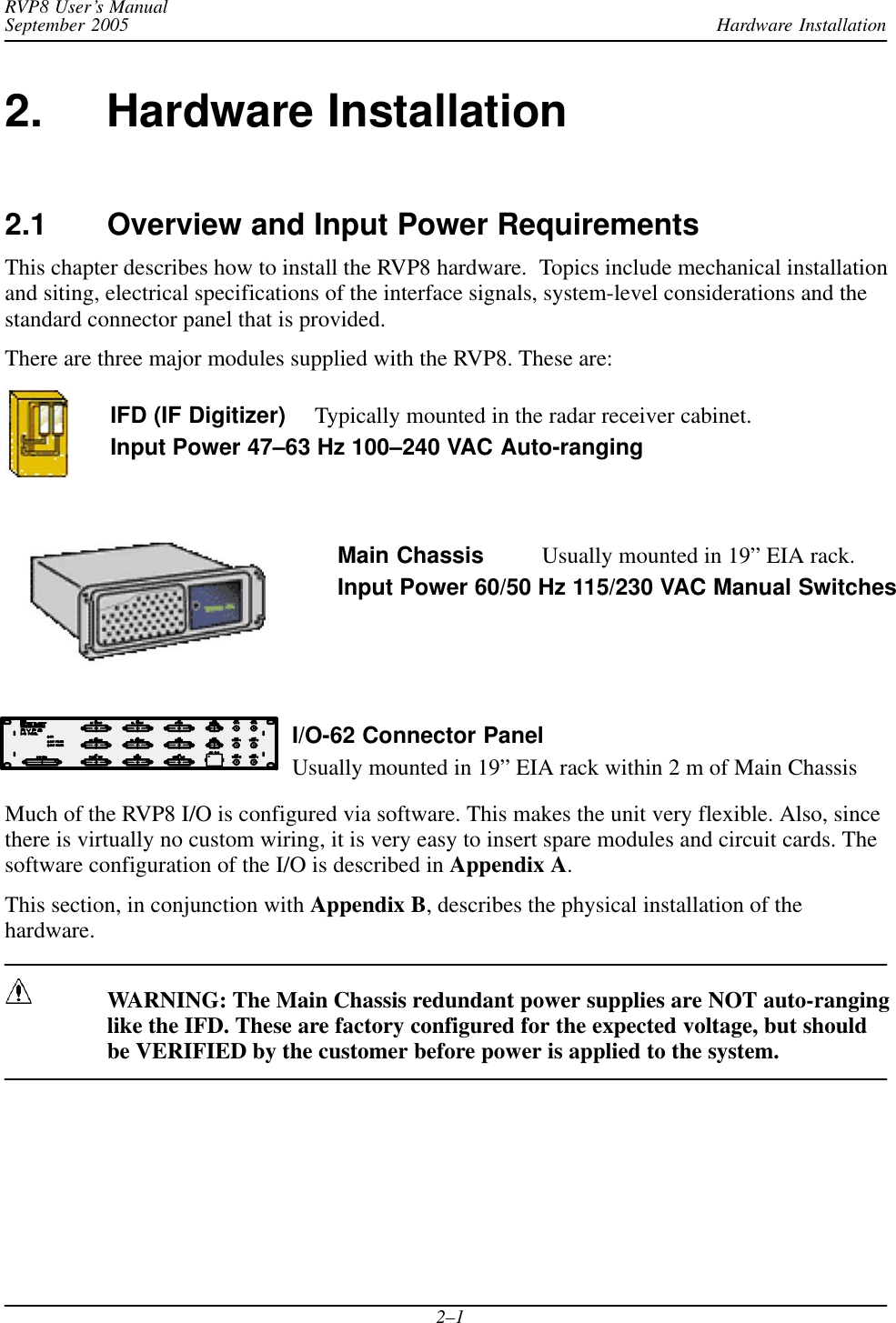 Hardware InstallationRVP8 User’s ManualSeptember 20052–12. Hardware Installation2.1 Overview and Input Power RequirementsThis chapter describes how to install the RVP8 hardware.  Topics include mechanical installationand siting, electrical specifications of the interface signals, system-level considerations and thestandard connector panel that is provided.There are three major modules supplied with the RVP8. These are:IFD (IF Digitizer) Typically mounted in the radar receiver cabinet.Input Power 47–63 Hz 100–240 VAC Auto-rangingMain Chassis Usually mounted in 19” EIA rack.Input Power 60/50 Hz 115/230 VAC Manual SwitchesI/O-62 Connector PanelUsually mounted in 19” EIA rack within 2 m of Main ChassisMuch of the RVP8 I/O is configured via software. This makes the unit very flexible. Also, sincethere is virtually no custom wiring, it is very easy to insert spare modules and circuit cards. Thesoftware configuration of the I/O is described in Appendix A.This section, in conjunction with Appendix B, describes the physical installation of thehardware.WARNING: The Main Chassis redundant power supplies are NOT auto-ranginglike the IFD. These are factory configured for the expected voltage, but shouldbe VERIFIED by the customer before power is applied to the system.